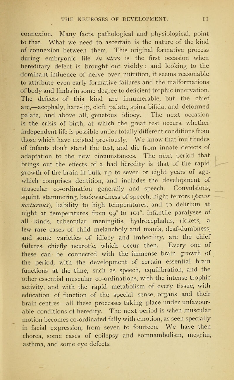 connexion. Many facts, pathological and physiological, point to that. What we need to ascertain is the nature of the kind of connexion between them. This original formative process during embryonic life in utero is the first occasion when hereditary defect is brought out visibly ; and looking to the dominant influence of nerve over nutrition, it seems reasonable to attribute even early formative failures and the malformations of body and limbs in some degree to deficient trophic innervation. The defects of this kind are innumerable, but the chief are,—acephaly, hare-lip, cleft palate, spina bifida, and deformed palate, and above all, genetous idiocy. The. next occasion is the crisis of birth, at which the great test occurs, whether independent life is possible under totally different conditions from those which have existed previously. We know that 'multitudes of infants don't stand the test, and die from innate defects of adaptation to the new circumstances. The next period that brings out the effects of a bad rTeredity is that of the rapid growth of the brain in bulk up to seven or eight years of age. which comprises dentition, and includes the development of muscular co-ordination generally and speech. Convulsions, squint, stammering, backwardness of speech, night terrors (pavor nocturnus), liability to high temperatures, and to delirium at night at temperatures from 990 to 1010, infantile paralyses of all kinds, tubercular meningitis, hydrocephalus, rickets, a few rare cases of child melancholy and mania, deaf-dumbness, and some varieties of idiocy and imbecility, are the chief failures, chiefly neurotic, which occur then. Every one of these can be connected with the immense brain growth of the period, with the development of certain essential brain functions at the time, such as speech, equilibration, and the other essential muscular co-ordinations, with the intense trophic activity, and with the rapid metabolism of every tissue, with education of function of the special sense, organs and their brain centres—all these processes taking place under unfavour- able conditions of heredity. The next period is when muscular motion becomes co-ordinated fully with emotion, as seen specially in facial expression, from seven to fourteen. We have then chorea, some cases of epilepsy and somnambulism, megrim, asthma, and some eye defects.