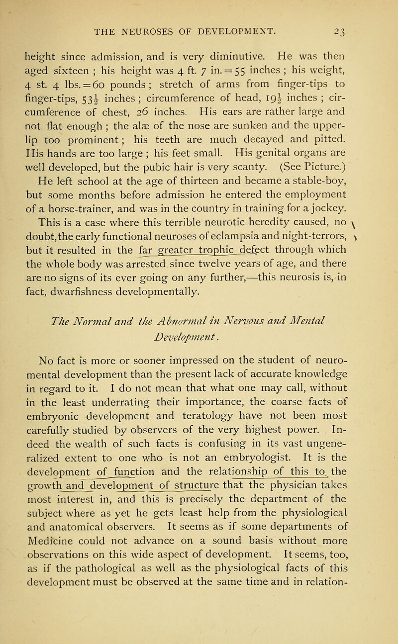 height since admission, and is very diminutive. He was then aged sixteen ; his height was 4 ft. 7 in. = 55 inches ; his weight, 4 st. 4 lbs. = 60 pounds; stretch of arms from finger-tips to finger-tips, 53J inches ; circumference of head, 19J inches ; cir- cumference of chest, 26 inches. His ears are rather large and not flat enough ; the alae of the nose are sunken and the upper- lip too prominent; his teeth are much decayed and pitted. His hands are too large ; his feet small. His genital organs are well developed, but the pubic hair is very scanty. (See Picture.) He left school at the age of thirteen and became a stable-boy, but some months before admission he entered the employment of a horse-trainer, and was in the country in training for a jockey. This is a case where this terrible neurotic heredity caused, no \ doubt, the early functional neuroses of eclampsia and night-terrors, •> but it resulted in the fa£_gj^a^ex_trophjc__xlefect through which the whole body was arrested since twelve years of age, and there are no signs of its ever going on any further,—this neurosis is, in fact, dwarfishness developmentally. The Normal and the Abnormal in Nervous and Menial Development. No fact is more or sooner impressed on the student of neuro- mental development than the present lack of accurate knowledge in regard to it. I do not mean that what one may call, without in the least underrating their importance, the coarse facts of embryonic development and teratology have not been most carefully studied by observers of the very highest power. In- deed the wealth of such facts is confusing in its vast ungene- ralized extent to one who is not an embryologist. It is the development of_ function and the relationship of this to^the growth and development of structure that the physician takes most interest in, and this is precisely the department of the subject where as yet he gets least help from the physiological and anatomical observers. It seems as if some departments of Medicine could not advance on a sound basis without more observations on this wide aspect of development. It seems, too, as if the pathological as well as the physiological facts of this development must be observed at the same time and in relation-