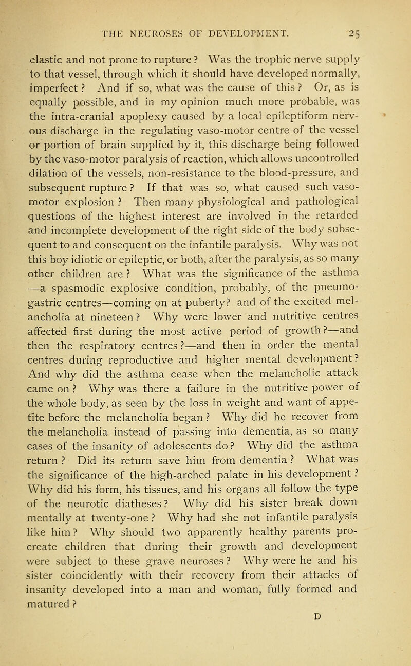 elastic and not prone to rupture ? Was the trophic nerve supply- to that vessel, through which it should have developed normally, imperfect ? And if so, what was the cause of this ? Or, as is equally possible, and in my opinion much more probable, was the intra-cranial apoplexy caused by a local epileptiform nerv- ous discharge in the regulating vaso-motor centre of the vessel or portion of brain supplied by it, this discharge being followed by the vaso-motor paralysis of reaction, which allows uncontrolled dilation of the vessels, non-resistance to the blood-pressure, and subsequent rupture ? If that was so, what caused such vaso- motor explosion ? Then many physiological and pathological questions of the highest interest are involved in the retarded and incomplete development of the right side of the body subse- quent to and consequent on the infantile paralysis. Why was not this boy idiotic or epileptic, or both, after the paralysis, as so many other children are ? What was the significance of the asthma —a spasmodic explosive condition, probably, of the pneumo- gastric centres—coming on at puberty? and of the excited mel- ancholia at nineteen ? Why were lower and nutritive centres affected first during the most active period of growth?—and then the respiratory centres ?—and then in order the mental centres during reproductive and higher mental development? And why did the asthma cease when the melancholic attack came on ? Why was there a failure in the nutritive power of the whole body, as seen by the loss in weight and want of appe- tite before the melancholia began ? Why did he recover from the melancholia instead of passing into dementia, as so many cases of the insanity of adolescents do ? Why did the asthma return ? Did its return save him from dementia ? What was the significance of the high-arched palate in his development ? Why did his form, his tissues, and his organs all follow the type of the neurotic diatheses? Why did his sister break down mentally at twenty-one ? Why had she not infantile paralysis like him? Why should two apparently healthy parents pro- create children that during their growth and development were subject to these grave neuroses ? Why were he and his sister coincidently with their recovery from their attacks of insanity developed into a man and woman, fully formed and matured ? D