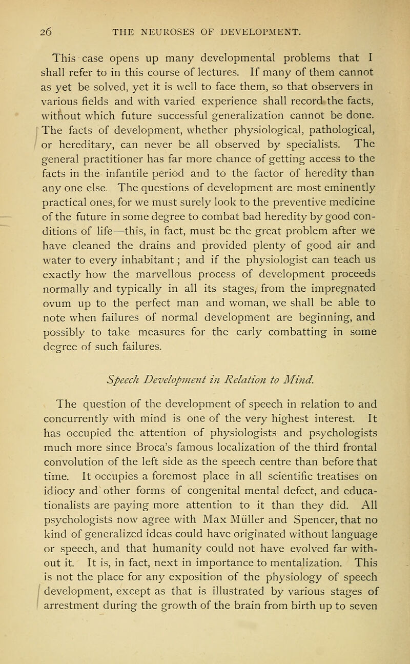 This case opens up many developmental problems that I shall refer to in this course of lectures. If many of them cannot as yet be solved, yet it is well to face them, so that observers in various fields and with varied experience shall record the facts, without which future successful generalization cannot be done. j The facts of development, whether physiological, pathological, or hereditary, can never be all observed by specialists. The general practitioner has far more chance of getting access to the facts in the infantile period and to the factor of heredity than any one else. The questions of development are most eminently practical ones, for we must surely look to the preventive medicine of the future in some degree to combat bad heredity by good con- ditions of life—this, in fact, must be the great problem after we have cleaned the drains and provided plenty of good air and water to every inhabitant; and if the physiologist can teach us exactly how the marvellous process of development proceeds normally and typically in all its stages, from the impregnated ovum up to the perfect man and woman, we shall be able to note when failures of normal development are beginning, and possibly to take measures for the early combatting in some degree of such failures. Speech Development in Relation to Mind. The question of the development of speech in relation to and concurrently with mind is one of the very highest interest. It has occupied the attention of physiologists and psychologists much more since Broca's famous localization of the third frontal convolution of the left side as the speech centre than before that time. It occupies a foremost place in all scientific treatises on idiocy and other forms of congenital mental defect, and educa- tionalists are paying more attention to it than they did. All psychologists now agree with Max Miiller and Spencer, that no kind of generalized ideas could have originated without language or speech, and that humanity could not have evolved far with- out it It is, in fact, next in importance to mentalization. This is not the place for any exposition of the physiology of speech ( development, except as that is illustrated by various stages of arrestment during the growth of the brain from birth up to seven