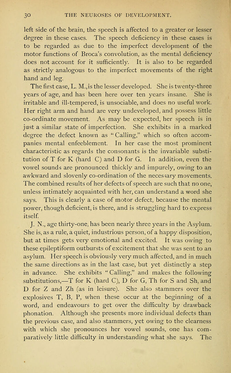 left side of the brain, the speech is affected to a greater or lesser degree in these cases. The speech deficiency in these cases is to be regarded as due to the imperfect development of the motor functions of Broca's convolution, as the mental deficiency- does not account for it sufficiently. It is also to be regarded as strictly analogous to the imperfect movements of the right hand and leg. The first case, L. M.,is the lesser developed. She is twenty-three years of age, and has been here over ten years insane. She is irritable and ill-tempered, is unsociable, and does no useful work. Her right arm and hand are very undeveloped, and possess little co-ordinate movement. As may be expected, her speech is in just a similar state of imperfection. She exhibits in a marked degree the defect known as  Calling, which so often accom- panies mental enfeeblement. In her case the most prominent characteristic as regards the consonants is the invariable substi- tution of T for K (hard C) and D for G. In addition, even the vowel sounds are pronounced thickly and impurely, owing to an awkward and slovenly co-ordination of the necessary movements. The combined results of her defects of speech are such that no one, unless intimately acquainted with her, can understand a word she says. This is clearly a case of motor defect, because the mental power, though deficient, is there, and is struggling hard to express itself. J. N., age thirty-one, has been nearly three years in the Asylum. She is, as a rule, a quiet, industrious person, of a happy disposition, but at times gets very emotional and excited. It was owing to these epileptiform outbursts of excitement that she was sent to an asylum. Her speech is obviously very much affected, and in much the same directions as in the last case, but yet distinctly a step in advance. She exhibits  Calling, and makes the following substitutions,—T for K (hard C), D for G, Th for S and Sh, and D for Z and Zh (as in leisure). She also stammers over the explosives T, B, P, when these occur at the beginning of a word, and endeavours to get over the difficulty by drawback phonation. Although she presents more individual defects than the previous case, and also stammers, yet owing to the clearness with which she pronounces her vowel sounds, one has com- paratively little difficulty in understanding what she says. The