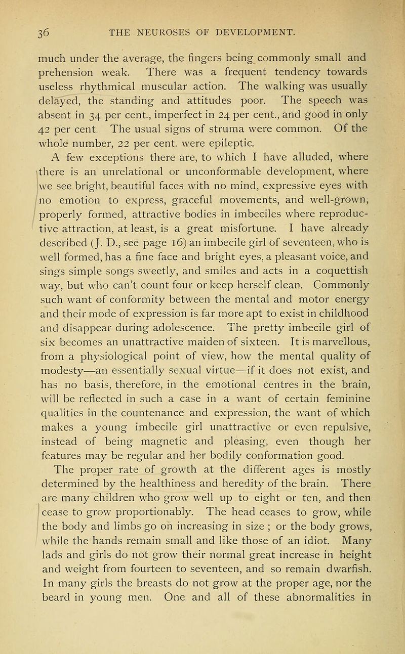 much under the average, the fingers being commonly small and prehension weak. There was a frequent tendency towards useless rhythmical muscular action. The walking was usually delayed, the standing and attitudes poor. The speech was absent in 34 per cent., imperfect in 24 per cent, and good in only 42 per cent. The usual signs of struma were common. Of the whole number, 22 per cent, were epileptic. A few exceptions there are, to which I have alluded, where •there is an unrelational or unconformable development, where we see bright, beautiful faces with no mind, expressive eyes with no emotion to express, graceful movements, and well-grown, properly formed, attractive bodies in imbeciles where reproduc- tive attraction, at least, is a great misfortune. I have already described (J. D., see page 16) an imbecile girl of seventeen, who is well formed, has a fine face and bright eyes, a pleasant voice, and sings simple songs sweetly, and smiles and acts in a coquettish way, but who can't count four or keep herself clean. Commonly such want of conformity between the mental and motor energy and their mode of expression is far more apt to exist in childhood and disappear during adolescence. The pretty imbecile girl of six becomes an unattractive maiden of sixteen. It is marvellous, from a physiological point of view, how the mental quality of modesty—an essentially sexual virtue—if it does not exist, and has no basis, therefore, in the emotional centres in the brain, will be reflected in such a case in a want of certain feminine qualities in the countenance and expression, the want of which makes a young imbecile girl unattractive or even repulsive, instead of being magnetic and pleasing, even though her features may be regular and her bodily conformation good. The proper rate of growth at the different ages is mostly determined by the healthiness and heredity of the brain. There are many children who grow well up to eight or ten, and then ; cease to grow proportionably. The head ceases to grow, while the body and limbs go on increasing in size ; or the body grows, while the hands remain small and like those of an idiot. Many lads and girls do not grow their normal great increase in height and weight from fourteen to seventeen, and so remain dwarfish. In many girls the breasts do not grow at the proper age, nor the beard in young men. One and all of these abnormalities in