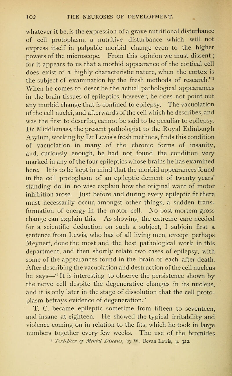 whatever it be, is the expression of a grave nutritional disturbance of cell protoplasm, a nutritive disturbance which will not express itself in palpable morbid change even to the higher powers of the microscope. From this opinion we must dissent; for it appears to us that a morbid appearance of the cortical cell does exist of a highly characteristic nature, when the cortex is the subject of examination by the fresh methods of research.1 When he comes to describe the actual pathological appearances in the brain tissues of epileptics, however, he does not point out any morbid change that is confined to epilepsy. The vacuolation of the cell nuclei, and afterwards of the cell which he describes, and was the first to describe, cannot be said to be peculiar to epilepsy. Dr Middlemass, the present pathologist to the Royal Edinburgh Asylum, working by Dr Lewis's fresh methods, finds this condition of vacuolation in many of the chronic forms of insanity, and, curiously enough, he had not found the condition very marked in any of the four epileptics whose brains he has examined here. It is to be kept in mind that the morbid appearances found in the cell protoplasm of an epileptic dement of twenty years' standing do in no wise explain how the original want of motor inhibition arose. Just before and during every epileptic fit there must necessarily occur, amongst other things, a sudden trans- formation of energy in the motor cell. No post-mortem gross change can explain this. As showing the extreme care needed for a scientific deduction on such a subject, I subjoin first a sentence from Lewis, who has of all living men, except perhaps Meynert, done the most and the best pathological work in this department, and then shortly relate two cases of epilepsy, with some of the appearances found in the brain of each after death. After describing the vacuolation and destruction of the cell nucleus he says— It is interesting to observe the persistence shown by the nerve cell despite the degenerative changes in its nucleus, and it is only later in the stage of dissolution that the cell proto- plasm betrays evidence of degeneration. T. C. became epileptic sometime from fifteen to seventeen, and insane at eighteen. He showed the typical irritability and violence coming on in relation to the fits, which he took in large numbers together every few weeks. The use of the bromides