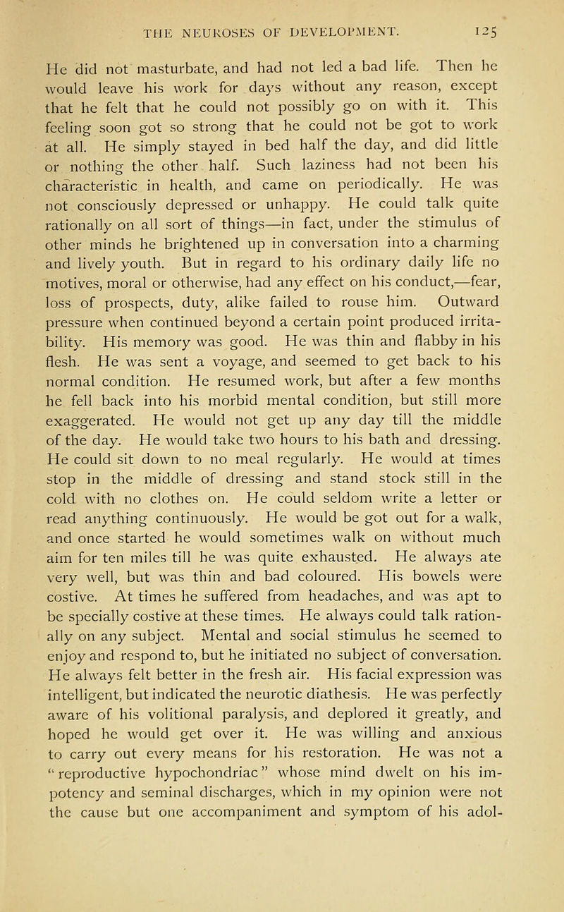 He did not masturbate, and had not led a bad life. Then he would leave his work for days without any reason, except that he felt that he could not possibly go on with it. This feeling soon got so strong that he could not be got to work at all. He simply stayed in bed half the day, and did little or nothing the other half. Such laziness had not been his characteristic in health, and came on periodically. He was not consciously depressed or unhappy. He could talk quite rationally on all sort of things—in fact, under the stimulus of other minds he brightened up in conversation into a charming and lively youth. But in regard to his ordinary daily life no motives, moral or otherwise, had any effect on his conduct,—fear, loss of prospects, duty, alike failed to rouse him. Outward pressure when continued beyond a certain point produced irrita- bility. His memory was good. He was thin and flabby in his flesh. He was sent a voyage, and seemed to get back to his normal condition. He resumed work, but after a few months he fell back into his morbid mental condition, but still more exaggerated. He would not get up any day till the middle of the day. He would take two hours to his bath and dressing. He could sit down to no meal regularly. He would at times stop in the middle of dressing and stand stock still in the cold with no clothes on. He could seldom write a letter or read anything continuously. He would be got out for a walk, and once started he would sometimes walk on without much aim for ten miles till he was quite exhausted. He always ate very well, but was thin and bad coloured. His bowels were costive. At times he suffered from headaches, and was apt to be specially costive at these times. He always could talk ration- ally on any subject. Mental and social stimulus he seemed to enjoy and respond to, but he initiated no subject of conversation. He always felt better in the fresh air. His facial expression was intelligent, but indicated the neurotic diathesis. He was perfectly aware of his volitional paralysis, and deplored it greatly, and hoped he would get over it. He was willing and anxious to carry out every means for his restoration. He was not a reproductive hypochondriac whose mind dwelt on his im- potcncy and seminal discharges, which in my opinion were not the cause but one accompaniment and symptom of his adol-