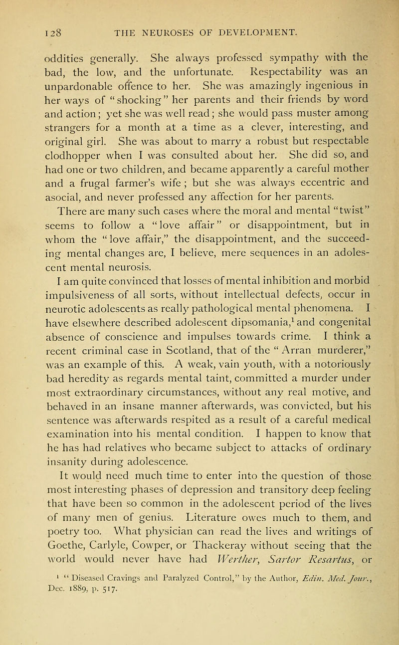 oddities generally. She always professed sympathy with the bad, the low, and the unfortunate. Respectability was an unpardonable offence to her. She was amazingly ingenious in her ways of shocking her parents and their friends by word and action ; yet she was well read; she would pass muster among strangers for a month at a time as a clever, interesting, and original girl. She was about to marry a robust but respectable clodhopper when I was consulted about her. She did so, and had one or two children, and became apparently a careful mother and a frugal farmer's wife ; but she was always eccentric and asocial, and never professed any affection for her parents. There are many such cases where the moral and mental twist seems to follow a  love affair or disappointment, but in whom the love affair, the disappointment, and the succeed- ing mental changes are, I believe, mere sequences in an adoles- cent mental neurosis. I am quite convinced that losses of mental inhibition and morbid impulsiveness of all sorts, without intellectual defects, occur in neurotic adolescents as really pathological mental phenomena. I have elsewhere described adolescent dipsomania,1 and congenital absence of conscience and impulses towards crime. I think a recent criminal case in Scotland, that of the  Arran murderer, was an example of this. A weak, vain youth, with a notoriously bad heredity as regards mental taint, committed a murder under most extraordinary circumstances, without any real motive, and behaved in an insane manner afterwards, was convicted, but his sentence was afterwards respited as a result of a careful medical examination into his mental condition. I happen to know that he has had relatives who became subject to attacks of ordinary insanity during adolescence. It would need much time to enter into the question of those most interesting phases of depression and transitory deep feeling that have been so common in the adolescent period of the lives of many men of genius. Literature owes much to them, and poetry too. What physician can read the lives and writings of Goethe, Carlyle, Cowper, or Thackeray without seeing that the world would never have had Werther, Sartor Resartus, or 1  Diseased Cravings and Paralyzed Control, by the Author, Edin. Med. Jour., Dec. 1889, p. 517.