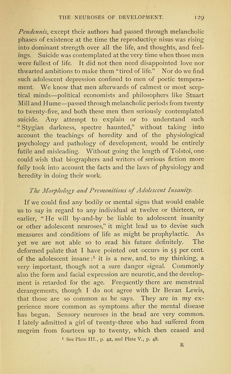 Pendennis, except their authors had passed through melancholic phases of existence at the time the reproductive nisus was rising into dominant strength over all the life, and thoughts, and feel- ings. Suicide was contemplated at the very time when those men were fullest of life. It did not then need disappointed love nor thwarted ambitions to make them tired of life. Nor do we find such adolescent depression confined to men of poetic tempera- ment. We know that men afterwards of calmest or most scep- tical minds—political economists and philosophers like Stuart Mill and Hume—passed through melancholic periods from twenty to twenty-five, and both these men then seriously contemplated suicide. Any attempt to explain or to understand such  Stygian darkness, spectre haunted, without taking into account the teachings of heredity and of the physiological psychology and pathology of development, would be entirely futile and misleading. Without going the length of Tolstoi, one could wish that biographers and writers of serious fiction more fully took into account the facts and the laws of physiology and heredity in doing their work. The Morphology and Premonitions of Adolescent Insanity. If we could find any bodily or mental signs that would enable us to say in regard to any individual at twelve or thirteen, or earlier,  He will by-and-by be liable to adolescent insanity or other adolescent neuroses, it might lead us to devise such measures and conditions of life as might be prophylactic. As yet we are not able so to read his future definitely. The deformed palate that I have pointed out occurs in 55 per cent, of the adolescent insane •} it is a new, and, to my thinking, a very important, though not a sure danger signal. Commonly also the form and facial expression are neurotic, and the develop- ment is retarded for the age. Frequently there are menstrual derangements, though I do not agree with Dr Bevan Lewis, that those are so common as he says. They are in my ex- perience more common as symptoms after the mental disease has begun. Sensory neuroses in the head are very common. I lately admitted a girl of twenty-three who had suffered from megrim from fourteen up to twenty, which then ceased and 1 See Plate III., p. 42, and Plate V., p. 48. R