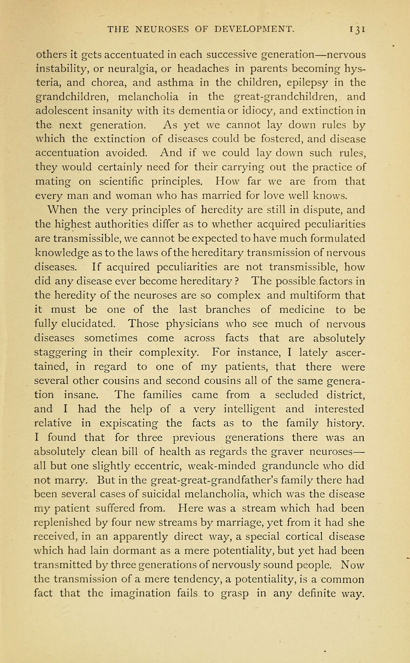 others it gets accentuated in each successive generation—nervous instability, or neuralgia, or headaches in parents becoming hys- teria, and chorea, and asthma in the children, epilepsy in the grandchildren, melancholia in the great-grandchildren, and adolescent insanity with its dementia or idiocy, and extinction in the next generation. As yet we cannot lay down rules by which the extinction of diseases could be fostered, and disease accentuation avoided. And if Ave could lay down such rules, they would certainly need for their carrying out the practice of mating on scientific principles. How far we are from that every man and woman who has married for love well knows. When the very principles of heredity are still in dispute, and the highest authorities differ as to whether acquired peculiarities are transmissible, we cannot be expected to have much formulated knowledge as to the laws of the hereditary transmission of nervous diseases. If acquired peculiarities are not transmissible, how did any disease ever become hereditary ? The possible factors in the heredity of the neuroses are so complex and multiform that it must be one of the last branches of medicine to be fully elucidated. Those physicians who see much of nervous diseases sometimes come across facts that are absolutely staggering in their complexity. For instance, I lately ascer- tained, in regard to one of my patients, that there were several other cousins and second cousins all of the same genera- tion insane. The families came from a secluded district, and I had the help of a very intelligent and interested relative in expiscating the facts as to the family history. I found that for three previous generations there was an absolutely clean bill of health as regards the graver neuroses— all but one slightly eccentric, weak-minded granduncle who did not marry. But in the great-great-grandfather's family there had been several cases of suicidal melancholia, which was the disease my patient suffered from. Here was a stream which had been replenished by four new streams by marriage, yet from it had she received, in an apparently direct way, a special cortical disease which had lain dormant as a mere potentiality, but yet had been transmitted by three generations of nervously sound people. Now the transmission of a mere tendency, a potentiality, is a common fact that the imagination fails to grasp in any definite way.