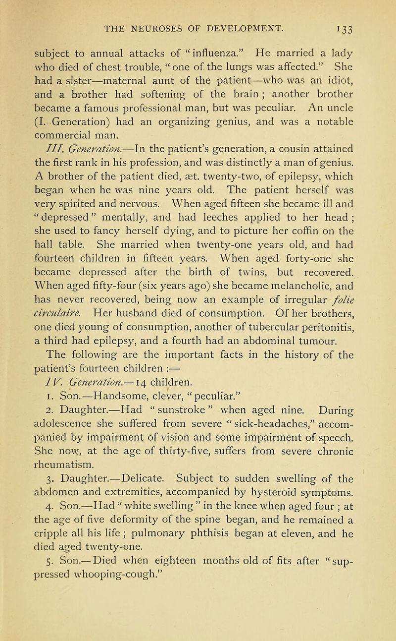 subject to annual attacks of influenza. He married a lady who died of chest trouble,  one of the lungs was affected. She had a sister—maternal aunt of the patient—who was an idiot, and a brother had softening of the brain ; another brother became a famous professional man, but was peculiar. An uncle (I.-Generation) had an organizing genius, and was a notable commercial man. III. Generation.—In the patient's generation, a cousin attained the first rank in his profession, and was distinctly a man of genius. A brother of the patient died, aet. twenty-two, of epilepsy, which began when he was nine years old. The patient herself was very spirited and nervous. When aged fifteen she became ill and depressed mentally, and had leeches applied to her head; she used to fancy herself dying, and to picture her coffin on the hall table. She married when twenty-one years old, and had fourteen children in fifteen years. When aged forty-one she became depressed after the birth of twins, but recovered. When aged fifty-four (six years ago) she became melancholic, and has never recovered, being now an example of irregular folie circulaire. Her husband died of consumption. Of her brothers, one died young of consumption, another of tubercular peritonitis, a third had epilepsy, and a fourth had an abdominal tumour. The following are the important facts in the history of the patient's fourteen children :— IV. Generation.—14 children. 1. Son.—Handsome, clever, peculiar. 2. Daughter.—Had  sunstroke  when aged nine. During adolescence she suffered from severe  sick-headaches, accom- panied by impairment of vision and some impairment of speech. She now, at the age of thirty-five, suffers from severe chronic rheumatism. 3. Daughter.—Delicate. Subject to sudden swelling of the abdomen and extremities, accompanied by hysteroid symptoms. 4. Son.—Had  white swelling  in the knee when aged four ; at the age of five deformity of the spine began, and he remained a cripple all his life ; pulmonary phthisis began at eleven, and he died aged twenty-one. 5. Son.— Died when eighteen months old of fits after sup- pressed whooping-cough.