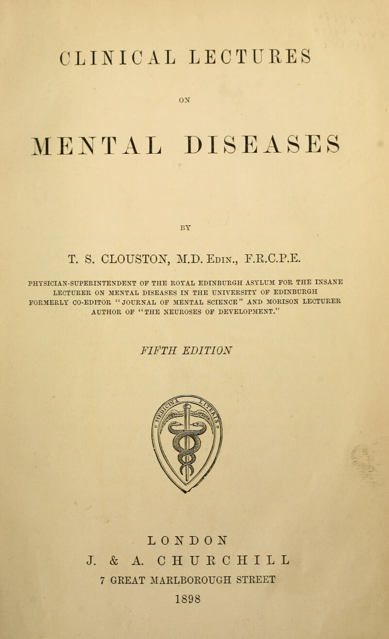 ON MENTAL DISEASES BY T. S. CLOUSTOX, M.D. Edin., E.K.C.P.E. PHYSICIAN-SUPEKINTENDEXT OF THE ROYAL EDIXBL'RGH ASYLril FOR THE INSANE LECTURER ON MENTAL DISEASES IN THE UNH^ERSITY OF EDINBURGH FORMERLY CO-EDITOR JOURNAL OP MENTAL SCIENCE AND MORISON LECTURER AUTHOR OF THE NEUROSES OP DEVELOPMENT. FIFTH EDITION LONDON J. & A. CHURCHILL 7 GREAT MARLBOROUGH STREET 1898