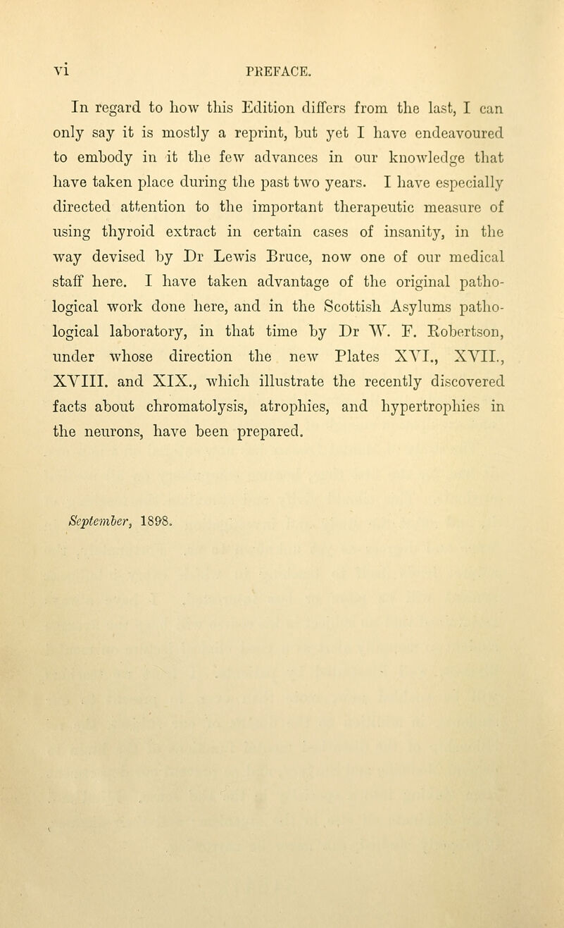 In regard to how this Edition differs from the last, I can only say it is mostly a reiDiint, but yet I have endeavoured to embody in it the few advances in our knowledge that have taken place during the past two years. I have especially directed attention to the important therapeutic measure of using thyroid extract in certain cases of insanity, in the way devised by Dr Lewis Bruce, now one of our medical staff here. I have taken advantage of the original patho- logical work done here, and in the Scottish Asylums patho- logical laboratory, in that time by Dr W. F. Kobertson, under whose direction the new Plates XYI., XYII., XYIII. and XIX., which illustrate the recently discovered facts about chromatolysis, atrophies, and hypertrophies in the neurons, have been prepared. Sepfemier, 1898.