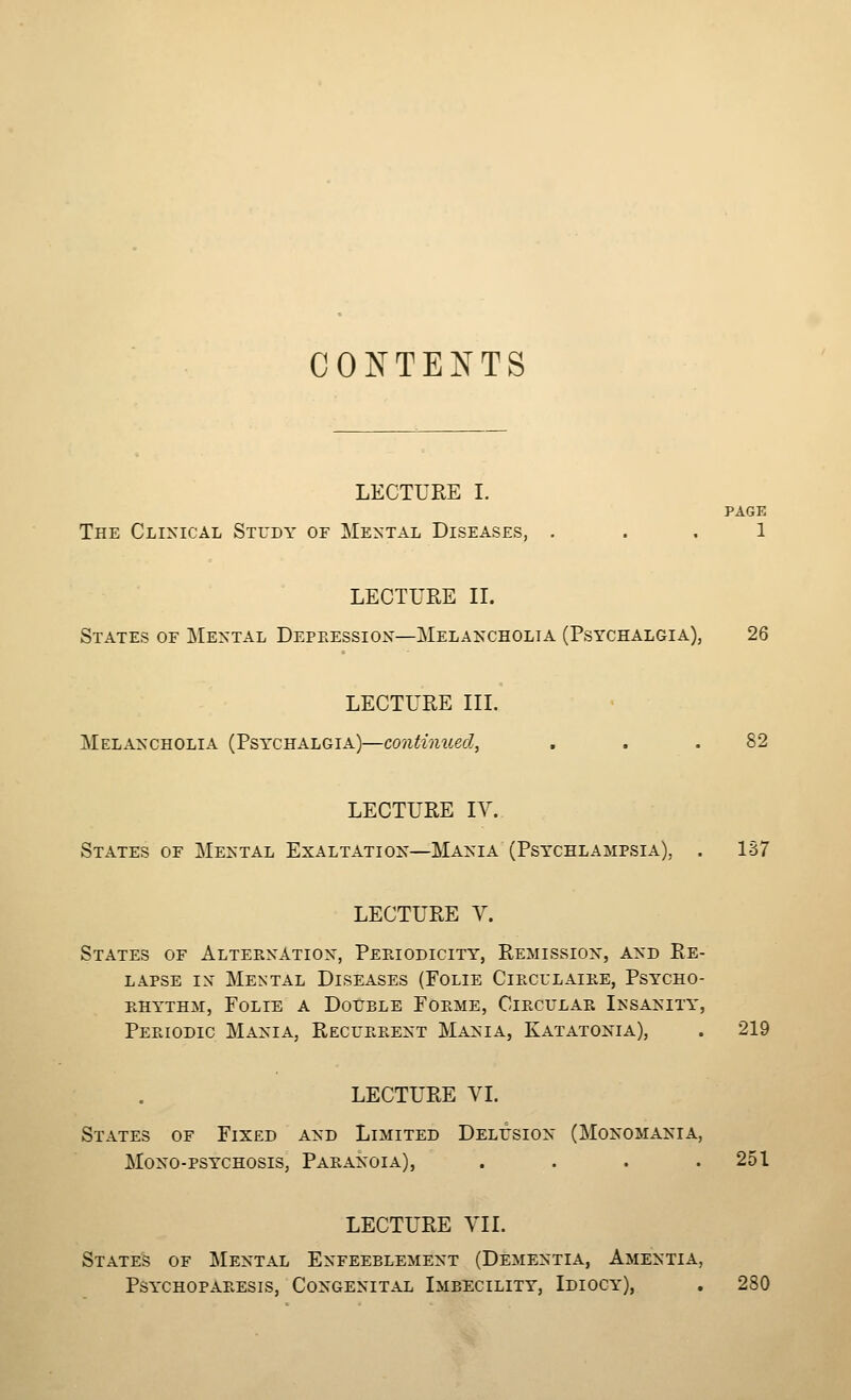 CONTENTS LECTURE I. PAGE The Clinical Study of Mental Diseases, ... 1 LECTURE IL States of j^Iental Depeession—Melaxcholia (Psychalgia), 26 LECTURE III. Melancholia (Psychalgia)—continued, . . .82 LECTURE IV. States of Mental Exaltation—Mania (Psychlampsia), . 1S7 LECTURE V. States of Alternation, Pep.iodicity, Remission, and Re- lapse IN Mental Diseases (Folie Ciecl'laiee, Psycho- khythm, Folie a DotrsLE Foeme, Circtjlae Insanity, Periodic Mania, Recueeent Mania, Katatonia), . 219 LECTURE VI. States of Fixed and Limited DELrsiox (Monomania, Mono-psychosis, Paeanoia), . . . .251 LECTURE VII. Stated of Mental Enfeeblement (Dementia, Amentia, PSYCHOPARESIS, CONGENITAL IMBECILITY, IdIOCY), . 280