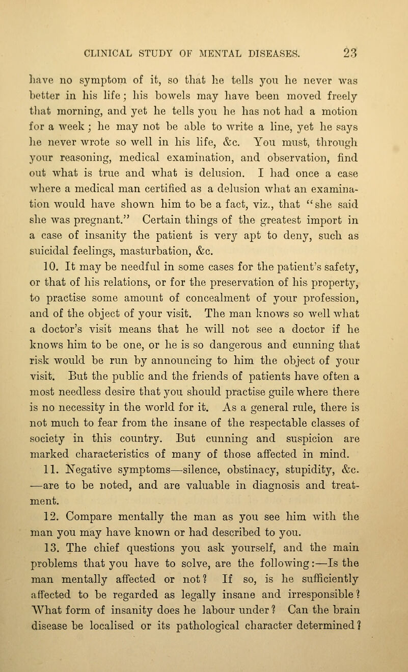 have no symptom of it, so tliat he tells you he never was better in his life; his bowels may have been moved freely tliat morning, and yet he tells you he has not had a motion for a week; he may not be able to write a line, yet he says he never wrote so well in his life, &c. You must, through your reasoning, medical examination, and observation, find out what is true and what is delusion. I had once a case Avhere a medical man certified as a delusion what an examina- tion would have shown him to be a fact, viz., that she said she was pregnant. Certain things of the greatest import in a case of insanity the patient is ver}'- apt to deny, such as suicidal feelings, masturbation, &c. 10. It may be needful in some cases for the patient's safety, or that of his relations, or for the preservation of his property, to practise some amount of concealment of your profession, and of the object of your visit. The man knows so well what a doctor's visit means that he will not see a doctor if he knows him to be one, or he is so dangerous and cunning that risk would be run by announcing to him the object of your visit. But the public and the friends of patients have often a most needless desire that you should practise guile where there is no necessity in the world for it. As a general rule, there is not much to fear from the insane of the respectable classes of society in this country. But cunning and suspicion are marked characteristics of many of those affected in mind. 11. ^N'egative symptoms—silence, obstinacy, stupidity, &c. —are to be noted, and are valuable in diagnosis and treat- ment. 12. Compare mentally the man as you see him with the man you may have known or had described to you. 13. The chief questions you ask yourself, and the main problems that you have to solve, are the following:—Is the man mentally affected or not ? If so, is he sufficiently affected to be regarded as legally insane and irresponsible? What form of insanity does he labour under? Can the brain disease be localised or its pathological character determined ?