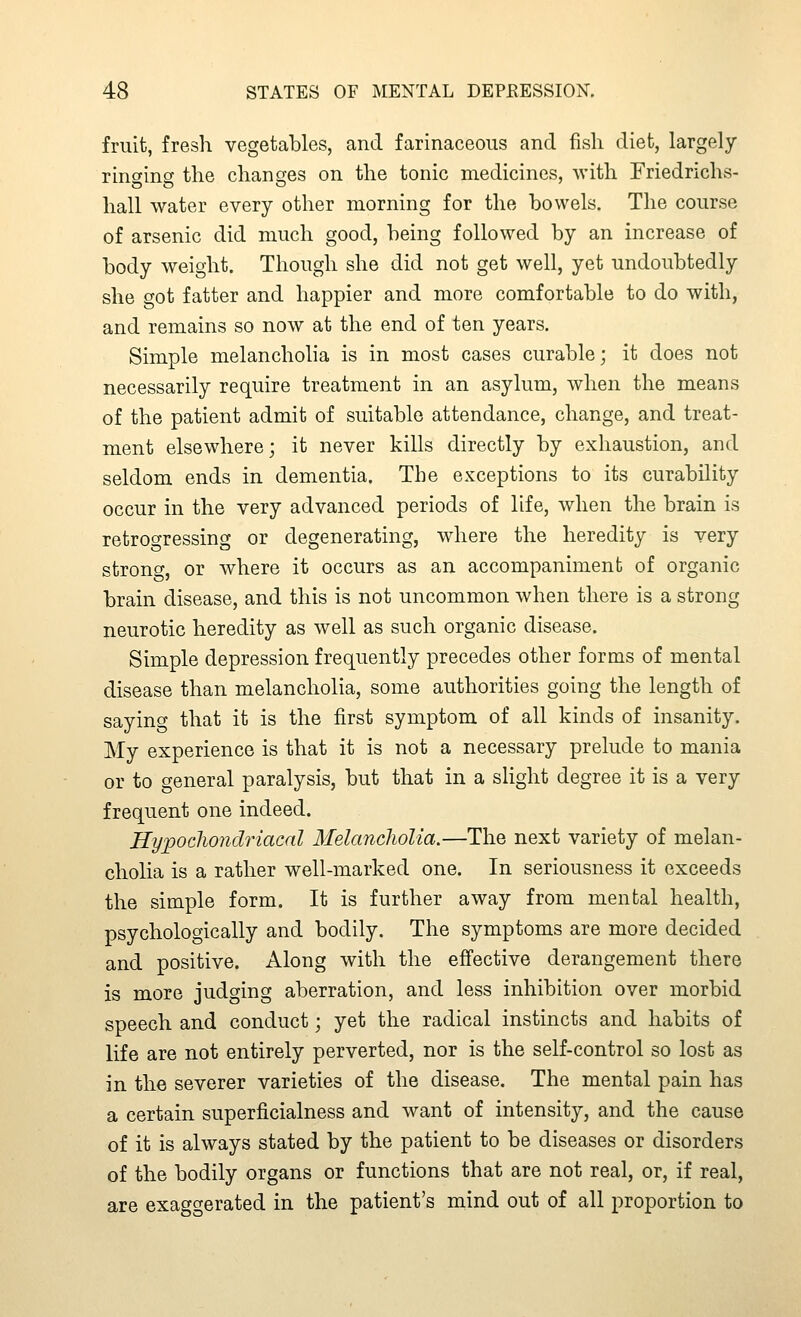 fruit, fresh vegetables, and farinaceous and fish diet, largely rino-ing the changes on the tonic medicines, with Friedrichs- liall water every other morning for the bowels. The course of arsenic did much good, being followed by an increase of body weight. Though she did not get well, yet undoubtedly she got fatter and happier and more comfortable to do with, and remains so now at the end of ten years. Simple melancholia is in most cases curable; it does not necessarily require treatment in an asylum, when the means of the patient admit of suitable attendance, change, and treat- ment elsewhere; it never kills directly by exhaustion, and seldom ends in dementia. The exceptions to its curability occur in the very advanced periods of life, when the brain is retrogressing or degenerating, where the heredity is very strong, or where it occurs as an accompaniment of organic brain disease, and this is not uncommon when there is a strong neurotic heredity as well as such organic disease. Simple depression frequently precedes other forms of mental disease than melancholia, some authorities going the length of saying that it is the first symptom of all kinds of insanity. My experience is that it is not a necessary prelude to mania or to general paralysis, but that in a slight degree it is a very frequent one indeed. Hy;pocliondriacal Melancholia.—The next variety of melan- cholia is a rather well-marked one. In seriousness it exceeds the simple form. It is further away from mental health, psychologically and bodily. The symptoms are more decided and positive. Along with the effective derangement there is more judging aberration, and less inhibition over morbid speech and conduct; yet the radical instincts and habits of life are not entirely perverted, nor is the self-control so lost as in the severer varieties of the disease. The mental pain has a certain superficialness and want of intensity, and the cause of it is always stated by the patient to be diseases or disorders of the bodily organs or functions that are not real, or, if real, are exaggerated in the patient's mind out of all proportion to