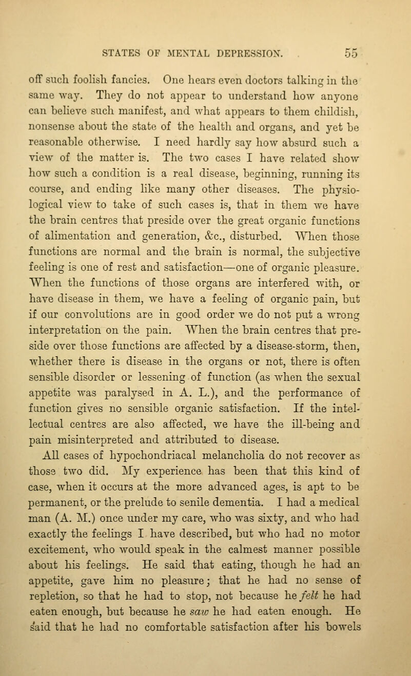 off such foolish fancies. One hears even doctors talking in the same way. They do not appear to understand how anyone can believe such manifest, and what appears to them childish, nonsense about the state of the health and organs, and yet be reasonable otherwise. I need hardly say how absurd such a view of the matter is. The two cases I have related show how such a condition is a real disease, beginning, running its course, and ending like many other diseases. The physio- logical view to take of such cases is, that in them we have the brain centres that preside over the great organic functions of alimentation and generation, &c., disturbed. When those functions are normal and the brain is normal, the subjective feeling is one of rest and satisfaction—one of organic pleasure. Wlien the functions of those organs are interfered with, or have disease in them, we have a feehng of organic pain, but if our convolutions are in good order we do not put a wrong interpretation on the pain. AVhen the brain centres that pre- side over those functions are affected by a disease-storm, then, whether there is disease in the organs or not, there is often sensible disorder or lessening of function (as when the sexual appetite was paralysed in A. L.), and the performance of function gives no sensible organic satisfaction. If the intel- lectual centres are also affected, we have the ill-being and pain misinterpreted and attributed to disease. All cases of hypochondriacal melancholia do not recover as those two did. My experience has been that this kind of case, when it occurs at the more advanced ages, is apt to be permanent, or the prelude to senile dementia. I had a medical man (A. M.) once under my care, who was sixty, and who had exactly the feelings I have described, but who had no motor excitement, who would speak in the calmest manner possible about his feelings. He said that eating, though he had an appetite, gave him no pleasure; that he had no sense of repletion, so that he had to stop, not because he felt he had eaten enough, but because he saiv he had eaten enough. He said that he had no comfortable satisfaction after his bowels