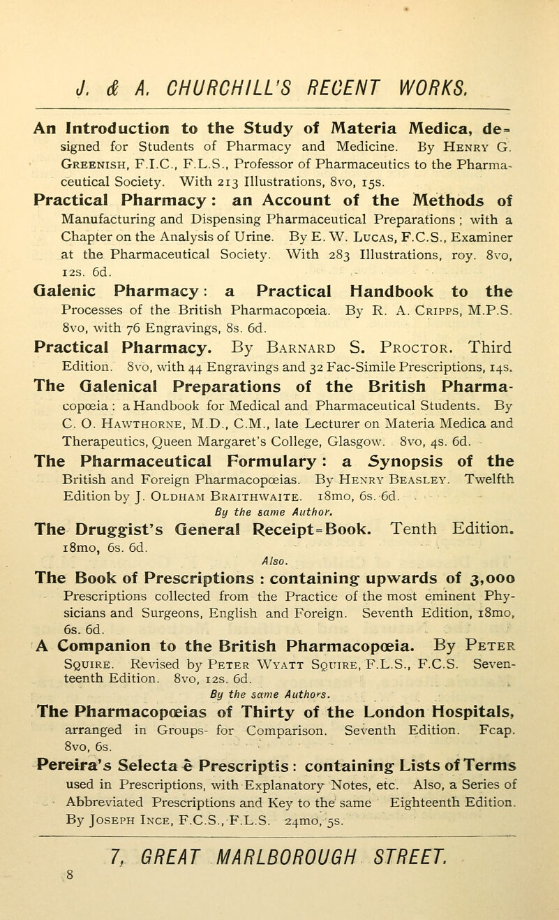 An Introduction to the Study of Materia Medica, de= signed for Students of Pharmacy and Medicine. By Henry G. Greenish, F.I.C., F.L.S., Professor of Pharmaceutics to the Pharma- ceutical Society. With 213 Illustrations, 8vo, 15s. Practical Pharmacy: an Account of the Methods of Manufacturing and Dispensing Pharmaceutical Preparations ; with a Chapter on the Analysis of Urine. By E. W. Lucas, F.C.S., Examiner at the Pharmaceutical Society. With 283 Illustrations, roy. 8vo, I2S. 6d. Galenic Pharmacy: a Practical Handbook to the Processes of the British Pharmacopoeia. By R. A. Cripps, M.P.S. 8vo, with 76 Engravings, 8s. 6d. Practical Pharmacy. By Barnard S. Proctor. Third Edition. 8vo, with 44 Engravings and 32 Fac-Simile Prescriptions, 14s. The Galenical Preparations of the British Pharma- copoeia: a Handbook for Medical and Pharmaceutical Students. By C. O. Hawthorne, M.D., CM., late Lecturer on Materia Medica and Therapeutics, Queen Margaret's College, Glasgow. 8vo, 4s. 6d. The Pharmaceutical Formulary: a Synopsis of the British and Foreign Pharmacopoeias. By Henry Beasley. Twelfth Edition by J. Oldham Braithwaite. i8mo, 6s. 6d. By the same Author. The Druggist's General Receipt=Book. Tenth Edition. iSmo, 6s. 6d. Also. The Book of Prescriptions : containing upwards of 3,000 Prescriptions collected from the Practice of the most eminent Phy- sicians and Surgeons, English and Foreign. Seventh Edition, i8mo, 6s. 6d. A Companion to the British Pharmacopoeia. By Peter Squire. Revised b}^ Peter Wyatt SguiRE, F.L.S., F.C.S. Seven- teenth Edition. 8vo, 12s. 6d. By the same Authors. The Pharmacopoeias of Thirty of the London Hospitals, arranged in Groups- for Comparison. Sex^enth Edition. Fcap. 8vo, 6s. Pereira's Selecta e Prescriptis : containing Lists of Terms used in Prescriptions, with Explanatory Notes, etc. Also, a Series of -^ • Abbreviated Prescriptions and Key to the same Eighteenth Edition. By Joseph Ince, F.C.S.,F.L.S. 24mo, 5s.