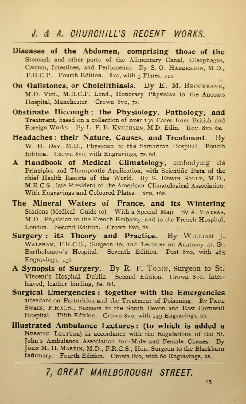 Diseases of the Abdomen, comprising those of the Stomach and other parts of the AUmentary Canal, (Esophagus, Caecum, Intestines, and Peritoneum. By S. O. Habershon, M.D., F.R.C.P. Fourth Edition. 8vo, with 5 Plates, 21s. On Gallstones, or Cholelithiasis. By E. M. Brockbank, M.D. Vict., M.R.C.P. Lond., Honorary Physician to the Ancoats Hospital, Manchester, Crown 8vo, 75. Obstinate Hiccough; the Physiology, Pathology, and Treatment, based on a collection of over 150 Cases from British and Foreign Works. By L. F. B. Knuthsen, M.D. Edin. Rov. 8vo, 6s. Headaches : their Nature, Causes, and Treatment. By W. H. Day, M.D., Physician to the Samaritan Hospital. Fourth Edition. Crown Svo, \\ith Engra\ings, 7s. 6d. A Handbook of Medical Climatology, embodying its Principles and Therapeutic Application, with Scientific Data of the chief Health Resorts of the World. By S. Edwin Solly, MD., M.R.C.S., late President of the American Climatological Association. With Engra\T.ngs and Coloured Plates. Svo, 163. The Mineral Waters of France, and its Wintering Stations (Medical Guide to). With a Special Map. By A Vintras, M.D., Physician to the French Embassy, and to the French Hospital, London. Second Edition. Crown Svo, 8s. Surgery : its Theory and Practice. By William J. Walsham, F.R.C.S., Surgeon to, and Lecturer on Anatomy at, St. Bartholomew's Hospital. Seventh Edition. Post Svo, with 483 Engravings, 15s. A Synopsis of Surgery. By R. F. Tobin, Surgeon to St. Vincent's Hospital, Dublin. Second Edition. Crown Svo, inter- leaved, leather binding, 6s. 6d. Surgical Emergencies : together with the Emergencies attendant on Parturition and the Treatment of Poisoning. By Paul Swain, F.R.C.S., Surgeon to the South Devon and East Cornwall Hospital. Fifth Edition. Crown Svo, with 149 Engra\'ings, 6s. Illustrated Ambulance Lectures : (to which is added a Nursing Lecture) in accordance with the Regulations of the St. John's Ambulance Association for-Male and Female Classes. By John M. H. Martin, M.D., F.R.C.S., Hon. Surgeon to the Blackburn Infirmary-. Fourth Edition. Crown Svo, with 60 Engravings. 2s. 7, GREAT MARLBOROUGH STREET.