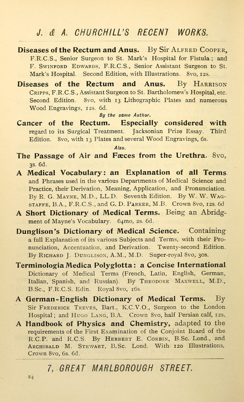 Diseases of the Rectum and Anus. By Sir Alfred Cooper, F.R.C.S., Senior Surgeon to St. Mark's Hospital for Fistula ; and F. SwiNFORD Edwards, F.R.C.S., Senior Assistant Surgeon to St. Mark's Hospital. Second Edition, with Illustrations. 8vo, 12s. Diseases of the Rectum and Anus. By Harrison Cripps, F.R.C.S., Assistant Surgeon to St. Bartholomew's Hospital, etc. Second Edition. 8vo, with 13 Lithographic Plates and numerous. Wood Engravings, 12s. 6d. By the same Author. Cancer of the Rectum. Especially considered with regard to its Surgical Treatment. Jacksonian Prize Essay. Third Edition. 8vo, with 13 Plates and several Wood Engravings, 6s. Also. The Passage of Air and Faeces from the Urethra. 8vo, 3s. 6d. A Medical Vocabulary: an Explanation of all Terms and Phrases used in the various Departments of Medical Science and Practice, their Derivation, Meaning, Application, and Pronunciation. By R. G. Mayne, M.D., LL.D. Seventh Edition. By W. W. Wag- STAFFE, B.A., F.R.C.S., and G. D. Parker, M.B. Crown Svo, 12s. 6d A Short Dictionary of Medical Terms. Being an Abridg- ment of Mayne's Vocabulary. 64mo, 2s. 6d. Dunglison's Dictionary of Medical Science. Containing a full Explanation of its various Subjects and Terms, with their Pro- nunciation, Accentuation, and Derivation. Twenty-second Edition. By Richard J. Dunglison, A.M., M.D. Super-royal Svo, 30s. Terminologia Medica Polyglotta: a Concise International Dictionary of Medical Terms (French, Latin, English, German, Italian, Spanish, and Russian). By Theodore Maxwell, M.D., B.Sc, F.R.C.S. Edin. Royal Svo. i6s. A German=English Dictionary of Medical Terms. By Sir Frederick Treves, Bart., K.C.V.O., Surgeon to the London Hospital; and Hugo Lang, B.A. Crown Svo, half Persian calf, 12s.. A Handbook of Physics and Chemistry, adapted to the requirements of the First Examination of the Conjoint Board of the R.C.P. and R.C.S. By Herbert E. Corbin, B.Sc. Lond., and Archibald M. Stewart, B.Sc. Lond. With 120 Illustrations. Crown Svo, 6s. 6d. 7, GREAT MARLBOROUGH STREET.