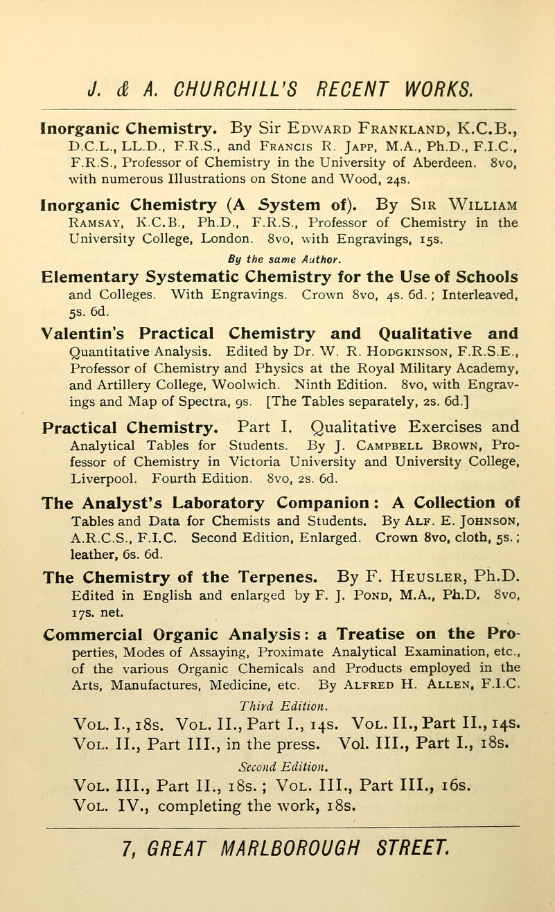 Inorgfanic Chemistry. By Sir Edward Frankland, K.C.B., D.C.L., LL.D., F.R.S., and Francis R. Japp. M.A., Ph.D., F.I.C., F.R.S., Professor of Chemistry in the University of Aberdeen. 8vo, with numerous Illustrations on Stone and Wood, 24s. Inorganic Chemistry (A System of). By Sir William Ramsay, K.C.B., Ph.D., F.R.S., Professor of Chemistry in the University College, London. 8vo, with Engravings, 15s. By the same Author. Elementary Systematic Chemistry for the Use of Schools and Colleges. With Engravings. Crown 8vo, 4s. 6d.; Interleaved, 5s. 6d. Valentin's Practical Chemistry and Qualitative and Quantitative Analysis. Edited by Dr. W. R. Hodgkinson, F.R.S.E., Professor of Chemistry and Physics at the Royal Military Academy, and Artillery College, Woolwich. Ninth Edition. 8vo, with Engrav- ings and Map of Spectra, 9s. [The Tables separately, 2S. 6d.] Practical Chemistry. Part I. Qualitative Exercises and Analytical Tables for Students. By J. Campbell Brown, Pro- fessor of Chemistry in Victoria University and University College, Liverpool. Fourth Edition. 8vo, 2s. 6d. The Analyst's Laboratory Companion: A Collection of Tables and Data for Chemists and Students. By Alf. E. Johnson, A.R.C.S., F.I.C. Second Edition, Enlarged. Crown 8vo, cloth, 5s.; leather, 6s. 6d. The Chemistry of the Terpenes. By F. Heusler, Ph.D. Edited in EngHsh and enlarged by F. J. Pond, M.A., Ph.D. 8vo, 17s. net. Commercial Organic Analysis: a Treatise on the Pro- perties, Modes of Assaying, Proximate Analytical Examination, etc., of the various Organic Chemicals and Products employed in the Arts, Manufactures, Medicine, etc. By Alfred H. Allen, F.I.C. Third Edition. Vol. I., i8s. Vol. II., Part I., 14s. Vol. XL, Part II., 14s. Vol. II., Part III., in the press. Vol. III., Part I., i8s. Second Edition. Vol. III., Part II., i8s. ; Vol. III., Part III., i6s. Vol. IV., completing the work, i8s.