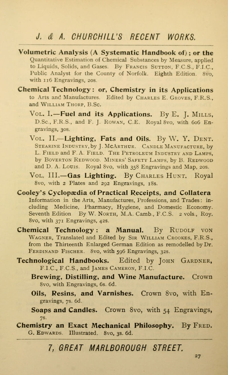 Volumetric Analysis (A Systematic Handbook of); or the Quantitative Estimation of Chemical Substances by Measure, applied to Liquids, Solids, and Gases. By Francis Sutton, F C.S., PM.C, Public Analyst for the County of Norfolk. Eighth Edition. 8vo, with iiC Engravings, 20s. Chemical Technology: or, Chemistry in its Applications to Arts and Manufactures. Edited by Charles E. Groves, F.K.S., and William Thorp, B.Sc. Vol. I.—Fuel and its Applications. By E. J. Mills, D.Sc, F.R.S., and F. J. Rowan, C.E. Royal 8vo, with 606 En- gravings, 30S. Vol. II.—Lighting, Fats and Oils. By \V. Y. Dent. Stearine Industry, by J. McArthur. Candle Manufacture, by L. Field and F. A. Field. The Petroleum Industry and Lamps, by Boverton Redwood. Miners' Safety Lamps, by B. Redwood and D. A. Louis. Royal 8vo, with 358 Engravings and Map, 20s. Vol. III.—Gas Lighting. By Charles Hunt. Royal 8vo, with 2 Plates and 292 Engravings, i8s. Cooley's Cyclopaedia of Practical Receipts, and Collatera Information in the Arts, ^Manufactures, Professions, and Trades: in- cluding Medicine, Pharmacy, Hygiene, and Domestic Economy. Seventh Edition By W. North, M.A. Camb., F.C.S. 2 vols., Roy. 8vo, with 371 Engravings, 42s. Chemical Technology : a Manual. By Rudolf von Wagner, Translated and Edited by Sir \Villl\m Crookes, F.R.S., from the Thirteenth Enlarged German Edition as remodelled by Dr. Ferdinand Fischer. 8vo, with 596 Engravings, 32s. Technological Handbooks. Edited by John Gardner, F.I.C., F.C.S., and James Cameron, F.I.C. Brewing, Distilling, and Wine Manufacture. Crown 8vo, with Engravings, 6s. 6d. Oils, Resins, and Varnishes. Crown 8vo, with En- gravings, 7s. 6d. Soaps and Candles. Crown 8vo, with 54 Engravings, 7s. Chemistry an Exact Mechanical Philosophy. By Fred. G. Edwards. Illustrated. 8vo, 3s. 6d. 7, GREAT MARLBOROUGH STREET.