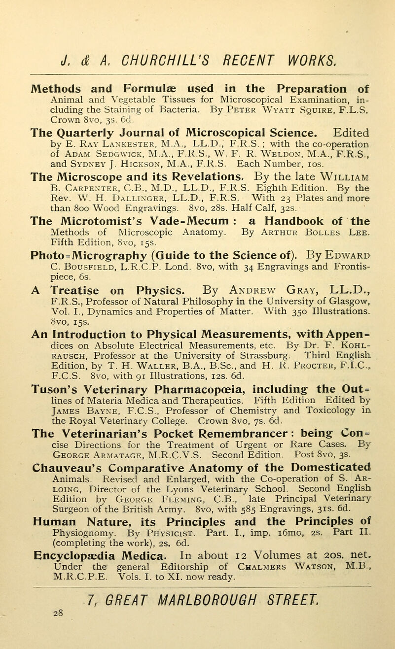 Methods and Formulae used in the Preparation of Animal and Vegetable Tissues for Microscopical Examination, in- cluding the Staining of Bacteria. By Peter Wyatt Squire, F.L.S. Crown 8vo, 3s. 6d. The Quarterly Journal of Microscopical Science. Edited by E. Ray Lankester, M.A., LL.D., F.R.S. ; with the co-operation of Adam Sedgwick, M.A., F.R.S., W. F. R. Weldon, M.A., F.R.S., and Sydney J. Hickson, M.A., F.R.S. Each Number, los. The Microscope and its Revelations. By the late William B. Carpenter, C.B., M.D., LL.D., F.R.S. Eighth Edition. By the Rev. W. H. Dallinger, LL.D., F.R.S. With 23 Plates and more than 800 Wood Engravings. 8vo, 28s. Half Calf, 32s. The Microtomist's Vade=Mecum : a Handbook of the Methods of Microscopic Anatomy. By Arthur Bolles Lee. Fifth Edition, 8vo, 15s. Photo=Micrography (Guide to the Science of). By Edward C. Bousfield, L.R.C.P. Lond. 8vo, with 34 Engravings and Frontis- piece, 6s. A Treatise on Physics. By Andrew Gray, LL.D.^ F.R.S., Professor of Natural Philosophy in the University of Glasgow, Vol. I., Dynamics and Properties of Matter. With 350 Illustrations. 8vo, 15s. An Introduction to Physical Measurements, with Appen= dices on Absolute Electrical Measurements, etc. By Dr. F. Kohl- rausch. Professor at the University of Slrassburg. Third English Edition, by T. H. Waller, B.A., B.Sc, and H. R. Procter, F.I.C, F.C.S. 8vo, with gi Illustrations, 12s. 6d. Tuson's Veterinary Pharmacopoeia, including- the Out= lines of Materia Medica and Therapeutics. Fifth Edition Edited by James Bayne, F.C.S., Professor of Chemistry and Toxicology in the Royal Veterinary College. Crown 8vo, 7s. 6d. The Veterinarian's Pocket Remembrancer : being Con = cise Directions for the Treatment of Urgent or Rare Cases. By George Armatage, M.R.C.V.S. Second Edition. Post 8vo, 3s. Chauveau's Comparative Anatomy of the Domesticated Animals. Revised and Enlarged, with the Co-operation of S. Ar- LOiNG, Director of the Lyons Veterinary School. Second English Edition by George Fleming, C.B., late Principal Veterinary Surgeon of the British Army. 8vo, with 585 Engravings, 31s. 6d. Human Nature, its Principles and the Principles of Physiognomy. By Physicist. Part. I., imp. i6mc, 2s. Part 11. (completing the work), 2s. 6d. Encyclopaedia Medica. In about 12 Volumes at 20s. net. Under the general Editorship of Chalmers Watson, M.B., M.R.C.P.E. Vols. I. to XL now ready. 7, GREAT MARLBOROUGH STREET.