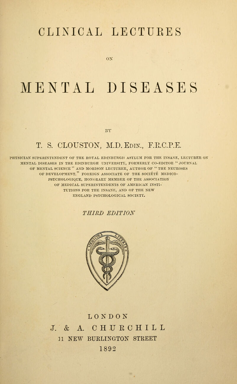ON MENTAL DISEASES BY T. S. CLOUSTOK, M.D. Edik, F.RC.P.E. PHTSICIAX SUPEKIXTKNDENT OF THE ROYAL EDiyBCRGll ASYLCJI FOR THF, IN'SANE, LECTURER OX MENTAL DISEASES IX THE EDIXBCRGH UXIVERSITY, FORMERLY' CO-EDITOR ' JOURNAL OF MENTAL SCIENCE  AND MORISON LECTURER, AUTHOR OF '' THE NEUROSES OF DEVELOPMENT. FOREIGN ASSOCIATE OF THE SOCIETE MEDICO- PSYCHOLOGIQUE, HONORARY' MEMBER OF THE ASSOCIATION OF MEDICAL SUPERINTENDENTS OF AMERICAN INSTI- TUTIONS FOR THE INSANE, AND OF THE NEW ENGLAND PSY'CHOLOGICAL SOCIETY'. THIRD EDITION LONDON J. & A. CHUE CHILL n NEW BURLINGTON STREET 1892