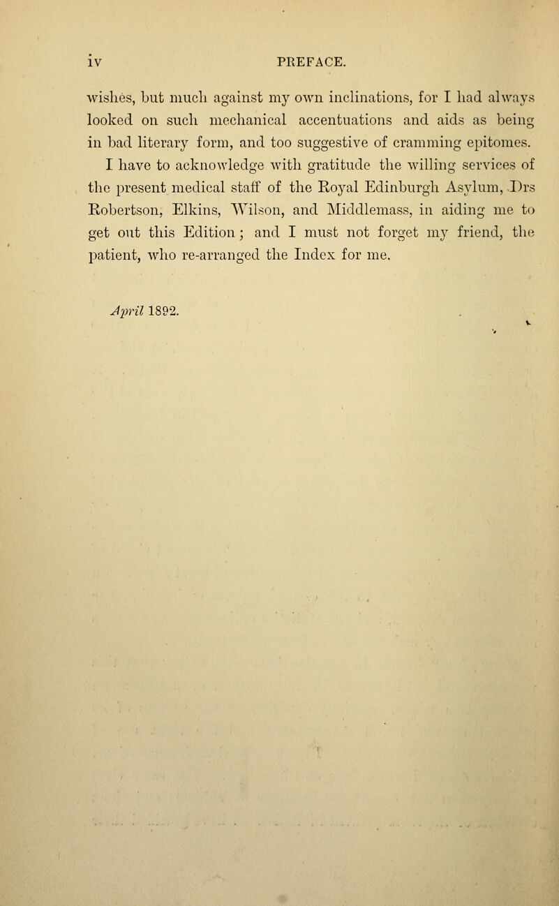 wishes, but iiiucli against my own inclinations, for I had always looked on such mechanical accentuations and aids as being in bad literary form, and too suggestive of cramming epitomes. I have to acknowledge with gratitude the willing services of the present medical staff of the Eoyal Edinburgh Asylum, -Drs Robertson, Elkins, Wilson, and Middlemass, in aiding me to get out this Edition; and I must not forget my friend, the patient, who re-arranged the Index for me. Jliril 1892.