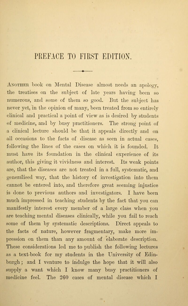 Another book on Mental Disease almost needs an apology, the treatises on the subject of late years having been so numerous, and some of them so good. But the sul)ject has never yet, in the opinion of many, been treated from so entirely clinical and practical a point of view as is desired by students of medicine, and by busy practitioners. The strong point of a clinical lecture should be that it appeals directly and on all occasions to the facts of disease as seen in actual cases, following the lines of the cases on Avhich it is founded. It must have its foundation in the clinical experience of its author, this giving it vividness and interest. Its weak points are, that the diseases are not treated in a full, systematic, and generalised way, that the history of investigation into them cannot be entered into, and therefore great seeming injustice is done to previous authors and investigators. I have been much impressed in teaching students by the fact that you can manifestly interest every member of a large class when you are teaching mental diseases clinically, while you fail to reach some of them by systematic descriptions. Direct appeals to the facts of nature, however fragmentary, make more im- pression on them than any amount of elaborate description. These considerations led me to publish the following lectures as a text-book for my students in the University of Edin- burgh ; and I venture to indulge the hope that it will also supply a want which I know many busy practitioners of medicine feel. The 260 cases of mental disease which I
