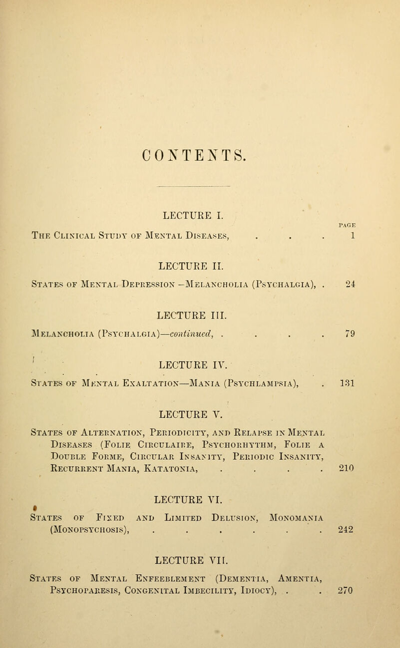CONTENTS. LECTURE I. PAGE The Clinical Study of Mental Diseases, ... 1 LECTURE II. States or Mental Depression —Melancholia (Psychalgia), . 24 LECTURE III. Melancholia (Psychalgia)—continued, . - . . .79 ' LECTURE IV. States of Mental Exaltation—Mania (Psychlampsia), . 181 LECTURE V. States of Alternation, Periodicity, and Relapse in Mental Diseases (Folie Circulaire, Psychorhythm, Folie a Double Forme, Circular Insanity, Periodic Insanity, Recurrent Mania, Katatonia, . . . . 210 LECTURE YI. States of Fixed and Limited Delusion, Monomania (Monopsychosis), ...... 242 LECTURE VI [. States of Mental Enfeeblement (Dementia, Amentia, Psychoparesis, Congenital Imbecility, Idiocy), . . 270