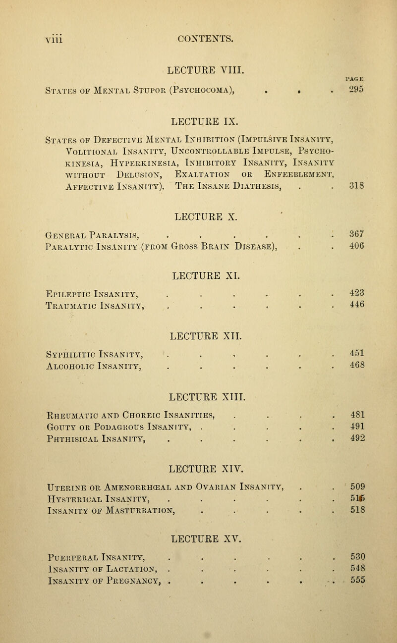 LECTURE VIII. PAGE Statrs of Mental Stupoh (Psychocoma), , , . 295 LECTURE IX. States of Defective Mental Inhibition (Impulsive Insanity, Volitional Insanity, Uncontrollable Impulse, Psycho- KiNEsiA, Hypeiikinesia, Inhibitop.y Insanity, Insanity without Delusion, Exaltation or Enfeeblement, Affective Insanity). The Insane Diathesis, . . 318 LECTURE X. General Paralysis, . . .... 367 Paralytic Insanity (from Gross Brain Disease), . . 406 LECTURE XL Epileptic Insanity, ...... 423 Traumatic Insanity, , . . . . . 446 LECTURE XIL Syphilitic Insanity, ...... 451 Alcoholic Insanity, ...... 468 LECTURE XIII. Rheumatic and Choreic Insanities, .... 481 Gouty or Podagrous Insanity, ..... 491 Phthisical Insanity, . . . . . . 492 LECTURE XIV. Uterine or Amenorrhceal and Ovarian Insanity, . . ' 509 Hysterical Insanity, ...... 516 Insanity of Masturbation, ..... 518 LECTURE XV. Puerperal Insanity, . . . . . .530 Insanity of Lactation, ...... 548 Insanity of Pregnancy, . . . . . -. 555