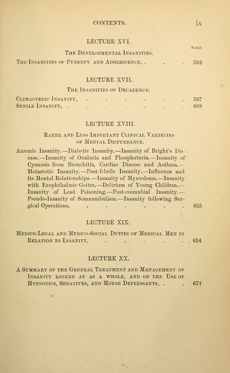 LECTURE XVI. PACK The Developmental Insanities. The Insanities OF Pltberty AND Adolescence, . . . 562 LECTURE XVII. The Insanities of Decadence. Climacteric Insanity, ...... 597 Senile Insanity, . . . . . . . 608 LECTURE XVIII. Rarer and Less Important Clinical Vapjeties OF Mental Disturbance. AiiPemic Insanity.—Diabetic Insanity.—Insanity of Bright's Dis- ease.—Insanity of O.xaluria and Pliosphaturia.—Insanity of Cyanosis from Bronchitis, Cardiac Disease and Asthma.— Metastatic Insanity.—Post-febrile Insanity.—Influenza and its Mental Relationships.—Insanity of Myxoedema.—Insanity with Exophthalmic Goitre.—Delirium of Young Children.— Insanity of Lead Poisoning.—Post-connubial Insanity.— Pseudo-Insanit}' of Somnambulism.—Insanity following Sur- gical Operations, . . . ... . 635 LECTURE XIX. Medico-Legal and M:edico-Social Duties of Medical Men in Relation to Insanity, . . . . .654 LECTURE XX. A Summary of the General Treatment and Management of Insanity' looked at as a whole, and on the Use of Hypnotics, Sedatives, and Motor Depressants, . . 674
