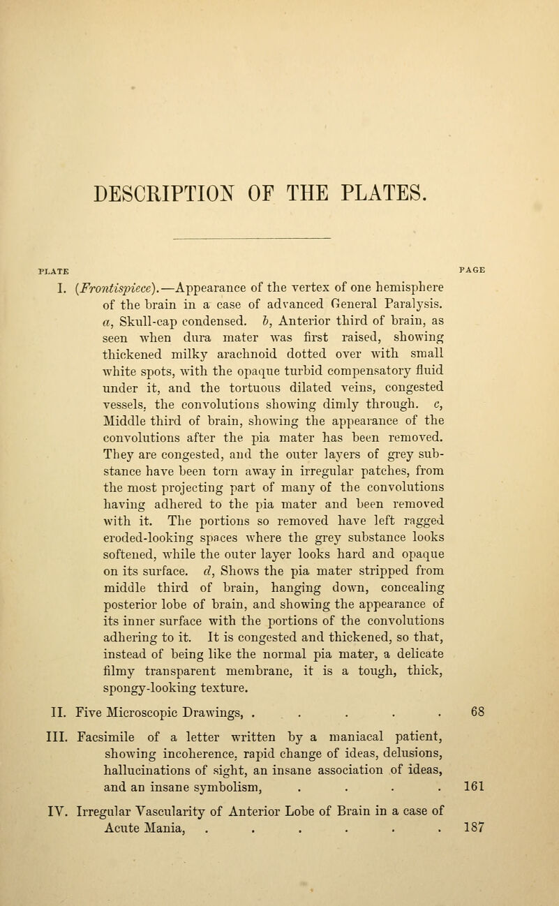 DESCRIPTION OF THE PLATES. PLATE PAGE I. {Fro7itispiece).—Appearance of the vertex of one hemisphere of the brain in a case of advanced General Paralysis. a, Skull-cap condensed, b, Anterior third of brain, as seen when dura mater was first raised, showing thickened milky arachnoid dotted over wdth small white spots, with the opaque turbid compensatory fluid under it, and the tortuous dilated veins, congested vessels, the convolutions showing dimly through, c, Middle third of brain, showing the appearance of the convolutions after the pia mater has been removed. They are congested, and the outer layers of grey sub- stance have been torn away in irregular patches, from the most projecting part of many of the convolutions having adhered to the pia mater and been removed with it. The portions so removed have left ragged eroded-looking spaces where the grey substance looks softened, while the outer layer looks hard and opaque on its surface, d, Shows the pia mater stripped from middle third of brain, hanging down, concealing posterior lobe of brain, and showing the appearance of its inner surface with the portions of the convolutions adhering to it. It is congested and thickened, so that, instead of being like the normal pia mater, a delicate filmy transparent membrane, it is a tough, thick, spongy-looking texture. II. Five Microscopic Drawings, . . . . .68 III. Facsimile of a letter written by a maniacal patient, showing incoherence, rapid change of ideas, delusions, hallucinations of sight, an insane association of ideas, and an insane symbolism, . . . .161 IV. Irregular Vascularity of Anterior Lobe of Brain in a case of Acute Mania, . . . . . .187