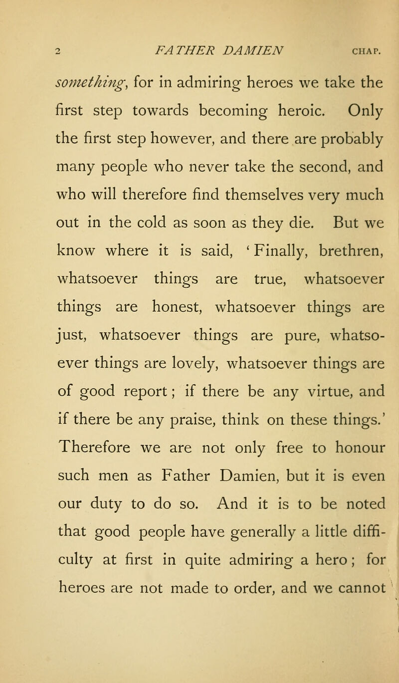 somethings for in admiring heroes we take the first step towards becoming heroic. Only the first step however, and there are probably many people who never take the second, and who will therefore find themselves very much out in the cold as soon as they die. But we know where it is said, ' Finally, brethren, whatsoever things are true, whatsoever things are honest, whatsoever things are just, whatsoever things are pure, whatso- ever things are lovely, whatsoever things are of good report; if there be any virtue, and if there be any praise, think on these things.' Therefore we are not only free to honour such men as Father Damien, but it is even our duty to do so. And it is to be noted that good people have generally a little diffi- culty at first in quite admiring a hero; for heroes are not made to order, and we cannot '