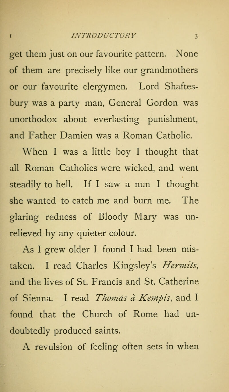 get them just on our favourite pattern. None of them are precisely Hke our grandmothers or our favourite clergymen. Lord Shaftes- bury was a party man, General Gordon was unorthodox about everlasting punishment, and Father Damien was a Roman Catholic. When I was a little boy I thought that all Roman Catholics were wicked, and went steadily to hell. If I saw a nun I thought she wanted to catch me and burn me. The glaring redness of Bloody Mary was un- relieved by any quieter colour. As I grew older I found I had been mis- taken. I read Charles Kingsley's Hermits, and the lives of St. Francis and St. Catherine of Sienna. I read Thomas a Kempis, and I found that the Church of Rome had un- doubtedly produced saints. A revulsion of feeling often sets in when