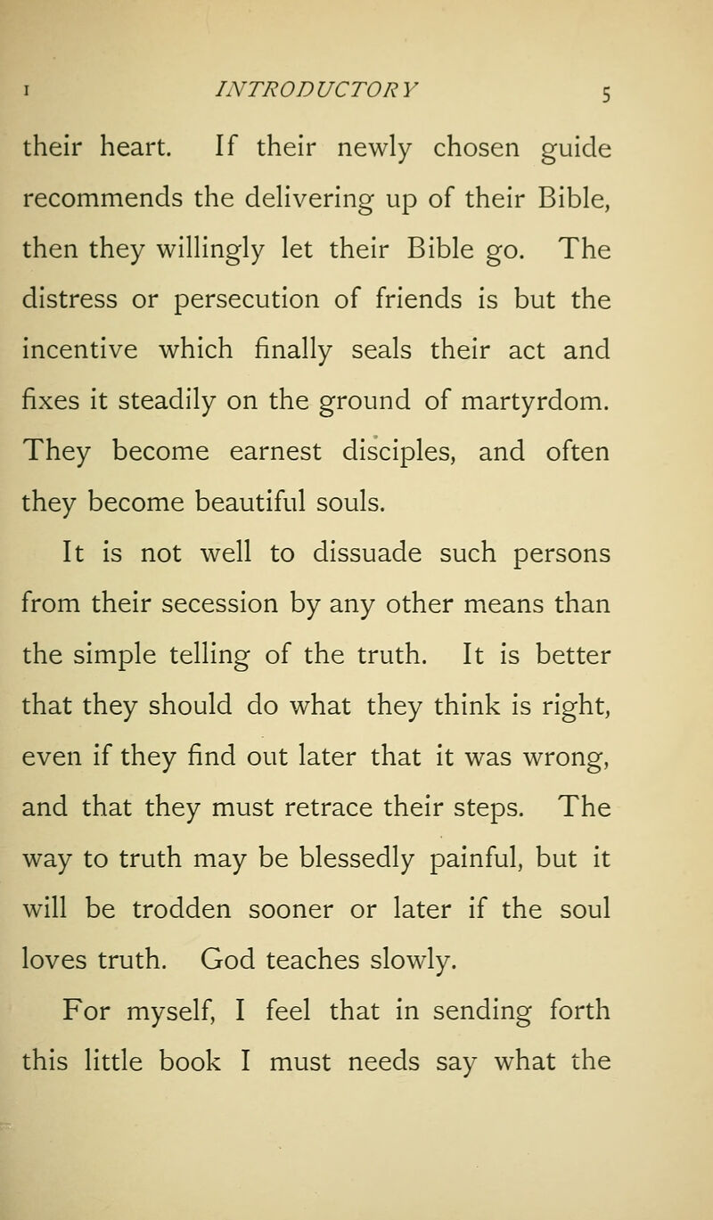 their heart. If their newly chosen guide recommends the delivering up of their Bible, then they willingly let their Bible go. The distress or persecution of friends is but the incentive which finally seals their act and fixes it steadily on the ground of martyrdom. They become earnest disciples, and often they become beautiful souls. It is not well to dissuade such persons from their secession by any other means than the simple telling of the truth. It is better that they should do what they think is right, even if they find out later that it was wrong, and that they must retrace their steps. The way to truth may be blessedly painful, but it will be trodden sooner or later if the soul loves truth. God teaches slowly. For myself, I feel that in sending forth this little book I must needs say what the