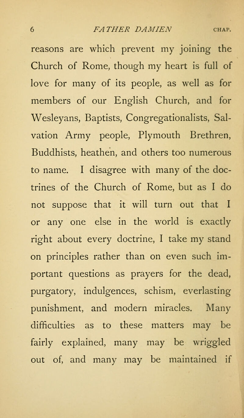 reasons are which prevent my joining the Church of Rome, though my heart is full of love for many of its people, as well as for members of our English Church, and for Wesleyans, Baptists, Congregationalists, Sal- vation Army people, Plymouth Brethren, Buddhists, heathen, and others too numerous to name. I disagree with many of the doc- trines of the Church of Rome, but as I do not suppose that it will turn out that I or any one else in the world is exactly right about every doctrine, I take my stand on principles rather than on even such im- portant questions as prayers for the dead, purgatory, indulgences, schism, everlasting punishment, and modern miracles. Many difficulties as to these matters may be fairly explained, many may be wriggled out of, and many may be maintained if