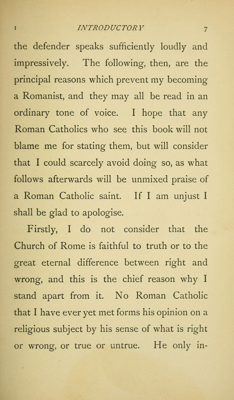the defender speaks sufficiendy loudly and impressively. The following, then, are the principal reasons which prevent my becoming a Romanist, and they may all be read in an ordinary tone of voice. I hope that any Roman Catholics who see this book will not blame me for stating them, but will consider that I could scarcely avoid doing so, as what follows afterwards will be unmixed praise of a Roman Catholic saint. If I am unjust I shall be glad to apologise. Firstly, I do not consider that the Church of Rome is faithful to truth or to the great eternal difference between right and wrong, and this is the chief reason why I stand apart from it. No Roman Catholic that I have ever yet met forms his opinion on a religious subject by his sense of what is right or wrong, or true or untrue. He only in-