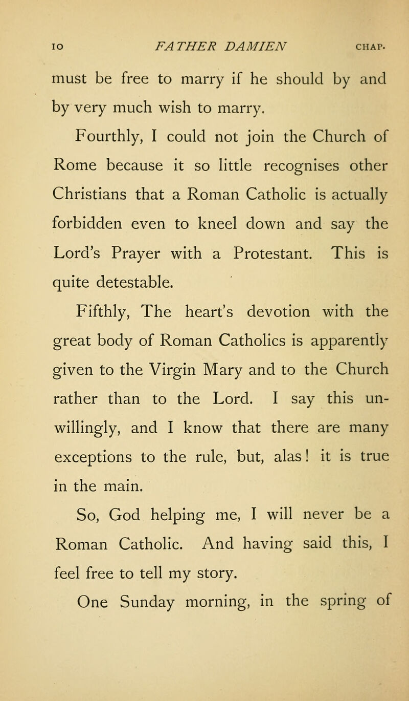 must be free to marry if he should by and by very much wish to marry. Fourthly, I could not join the Church of Rome because it so little recognises other Christians that a Roman Catholic is actually forbidden even to kneel down and say the Lord's Prayer with a Protestant. This is quite detestable. Fifthly, The heart's devotion with the great body of Roman Catholics is apparently given to the Virgin Mary and to the Church rather than to the Lord. I say this un- willingly, and I know that there are many exceptions to the rule, but, alas! it is true in the main. So, God helping me, I will never be a Roman Catholic. And having said this, I feel free to tell my story. One Sunday morning, in the spring of