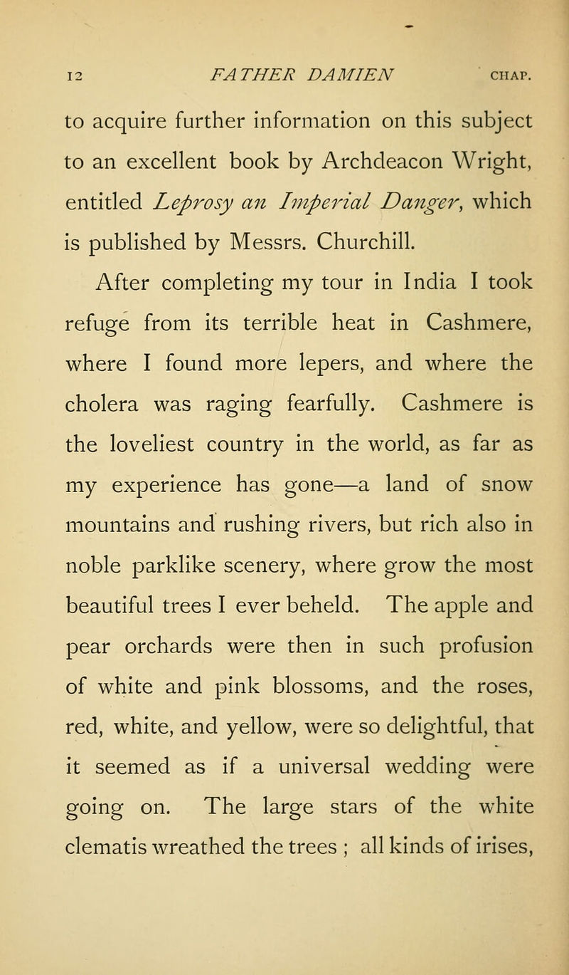 to acquire further information on this subject to an excellent book by Archdeacon Wright, entitled Leprosy an Inipeinal Danger^ which is published by Messrs. Churchill. After completing my tour in India I took refuge from its terrible heat in Cashmere, where I found more lepers, and where the cholera was raging fearfully. Cashmere is the loveliest country in the world, as far as my experience has gone—a land of snow mountains and rushing rivers, but rich also in noble parklike scenery, where grow the most beautiful trees I ever beheld. The apple and pear orchards were then in such profusion of white and pink blossoms, and the roses, red, white, and yellow, were so delightful, that it seemed as if a universal wedding were going on. The large stars of the white clematis wreathed the trees ; all kinds of irises.