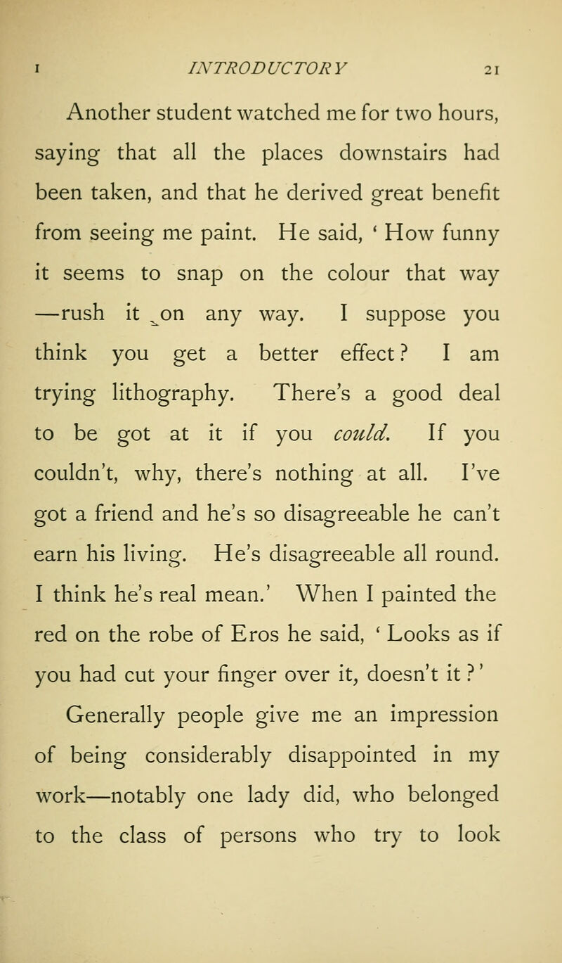 Another student watched me for two hours, saying that all the places downstairs had been taken, and that he derived great benefit from seeing me paint. He said, ' How funny it seems to snap on the colour that way —rush it ^on any way. I suppose you think you get a better effect '^, I am trying lithography. There's a good deal to be got at it if you could. If you couldn't, why, there's nothing at all. I've got a friend and he's so disagreeable he can't earn his living. He's disagreeable all round. I think he's real mean.' When I painted the red on the robe of Eros he said, ' Looks as if you had cut your finger over it, doesn't it ?' Generally people give me an impression of being considerably disappointed in my work—notably one lady did, who belonged to the class of persons who try to look