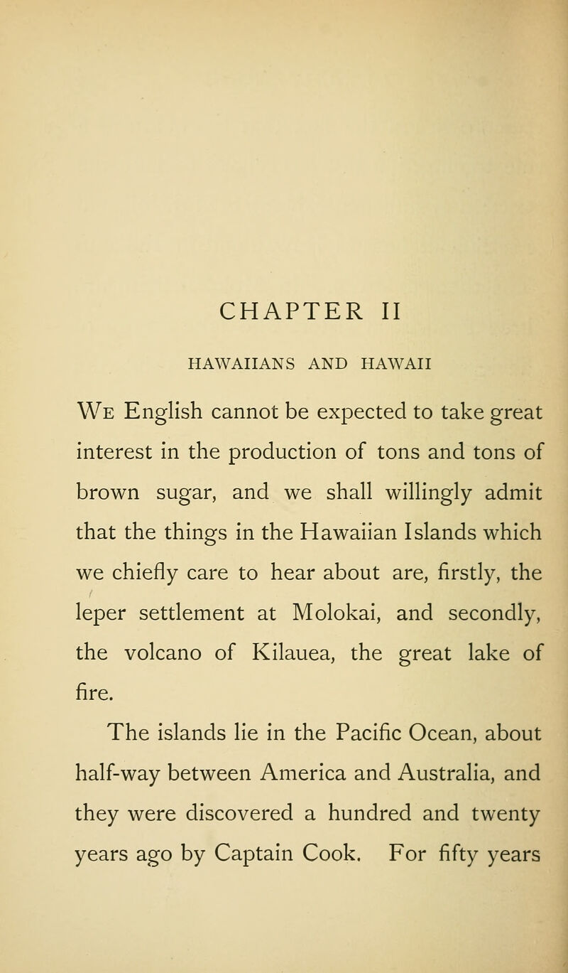 HAWAIIANS AND HAWAII We English cannot be expected to take great interest In the production of tons and tons of brown sugar, and we shall willingly admit that the things In the Hawaiian Islands which we chiefly care to hear about are, firstly, the leper settlement at Molokai, and secondly, the volcano of Kilauea, the great lake of fire. The islands lie in the Pacific Ocean, about half-way between America and Australia, and they were discovered a hundred and twenty years ago by Captain Cook. For fifty years