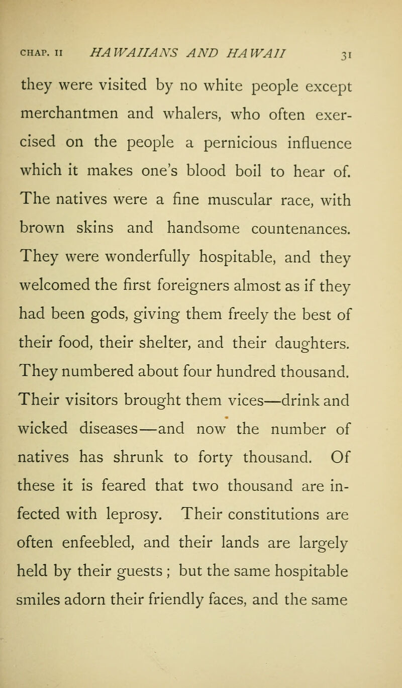 they were visited by no white people except merchantmen and whalers, who often exer- cised on the people a pernicious influence which it makes one's blood boil to hear of. The natives were a fine muscular race, with brown skins and handsome countenances. They were wonderfully hospitable, and they welcomed the first foreigners almost as if they had been gods, giving them freely the best of their food, their shelter, and their daughters. They numbered about four hundred thousand. Their visitors brought them vices—drink and wicked diseases—and now the number of natives has shrunk to forty thousand. Of these it is feared that two thousand are in- fected with leprosy. Their constitutions are often enfeebled, and their lands are largely held by their guests ; but the same hospitable smiles adorn their friendly faces, and the same