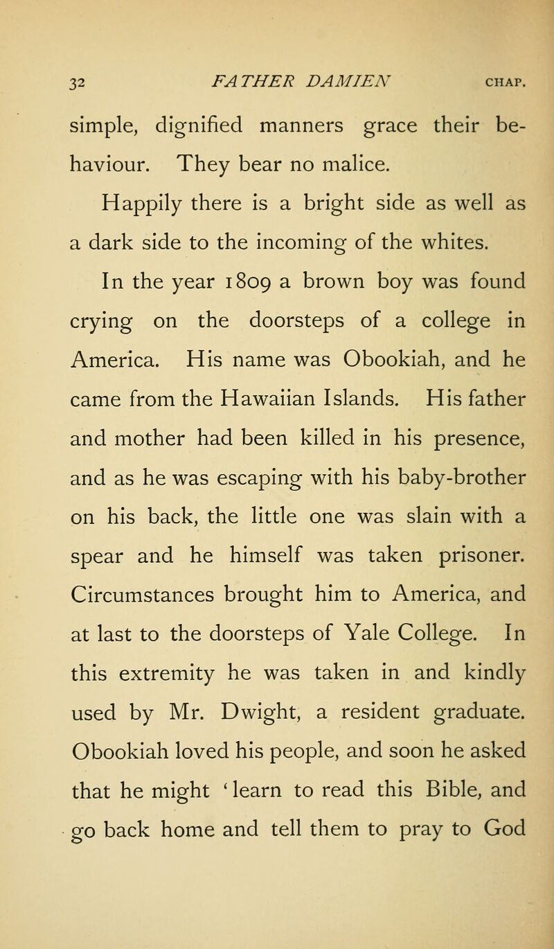 simple, dignified manners grace their be- haviour. They bear no malice. Happily there is a bright side as well as a dark side to the incoming of the whites. In the year 1809 a brown boy was found crying on the doorsteps of a college in America. His name was Obookiah, and he came from the Hawaiian Islands. His father and mother had been killed in his presence, and as he was escaping with his baby-brother on his back, the little one was slain with a spear and he himself was taken prisoner. Circumstances brought him to America, and at last to the doorsteps of Yale College. In this extremity he was taken in and kindly used by Mr. Dwight, a resident graduate. Obookiah loved his people, and soon he asked that he might ' learn to read this Bible, and go back home and tell them to pray to God