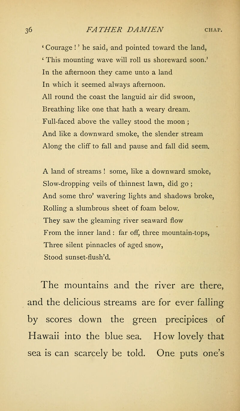 * Courage !' he said, and pointed toward the land, ' This mounting wave will roll us shoreward soon.' In the afternoon they came unto a land In which it seemed always afternoon. All round the coast the languid air did swoon. Breathing like one that hath a weary dream. Full-faced above the valley stood the moon ; And like a downward smoke, the slender stream Along the cliff to fall and pause and fall did seem. A land of streams ! some, like a downward smoke, Slow-dropping veils of thinnest lawn, did go ; And some thro' wavering lights and shadows broke, Rolling a slumbrous sheet of foam below. They saw the gleaming river seaward flow From the inner land : far off, three mountain-tops, Three silent pinnacles of aged snow, Stood sunset-flush'd. The mountains and the river are there, and the deHcious streams are for ever falHng by scores down the green precipices of Hawaii into the blue sea. How lovely that sea is can scarcely be told. One puts one's