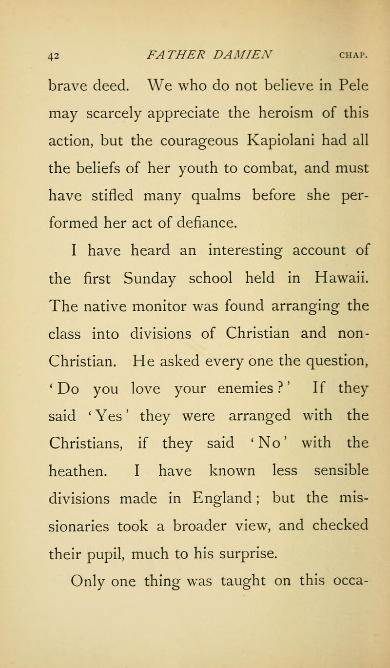 brave deed. We who do not believe in Pele may scarcely appreciate the heroism of this action, but the courageous Kapiolani had all the beliefs of her youth to combat, and must have stifled many qualms before she per- formed her act of defiance. I have heard an interesting account of the first Sunday school held in Hawaii. The native monitor was found arranging the class into divisions of Christian and non- Christian. He asked every one the question, 'Do you love your enemies?' If they said * Yes' they were arranged with the Christians, if they said 'No' with the heathen. I have known less sensible divisions made in England; but the mis- sionaries took a broader view, and checked their pupil, much to his surprise. Only one thing was taught on this occa-