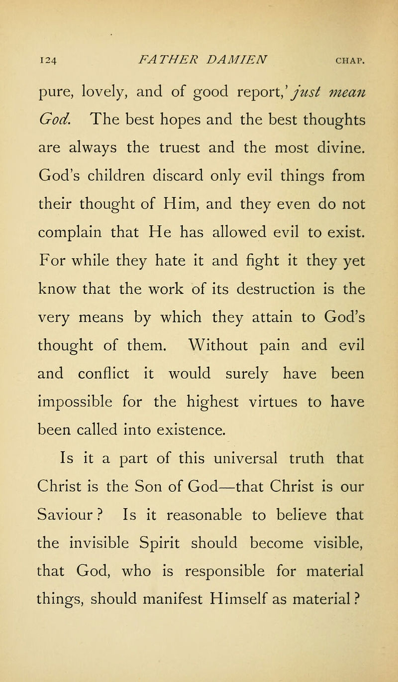 pure, lovely, and of good report,'/W/ mean God. The best hopes and the best thoughts are always the truest and the most divine. God's children discard only evil things from their thought of Him, and they even do not complain that He has allowed evil to exist. For while they hate it and fight it they yet know that the work of its destruction is the very means by which they attain to God's thought of them. Without pain and evil and conflict it would surely have been impossible for the highest virtues to have been called into existence. Is it a part of this universal truth that Christ is the Son of God—that Christ is our Saviour? Is it reasonable to believe that the invisible Spirit should become visible, that God, who is responsible for material things, should manifest Himself as material?