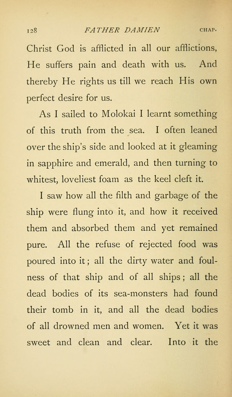 Christ God is afflicted in all our afflictions, He suffers pain and death with us. And thereby He rights us till we reach His own perfect desire for us. As I sailed to Molokai I learnt something of this truth from the sea. I often leaned over the ship's side and looked at it gleaming in sapphire and emerald, and then turning to whitest, loveliest foam as the keel cleft it. I saw how all the filth and garbage of the ship were flung into it, and how it received them and absorbed them and yet remained pure. All the refuse of rejected food was poured into it; all the dirty water and foul- ness of that ship and of all ships; all the dead bodies of its sea-monsters had found their tomb in it, and all the dead bodies of all drowned men and women. Yet it was sweet and clean and clear. Into it the