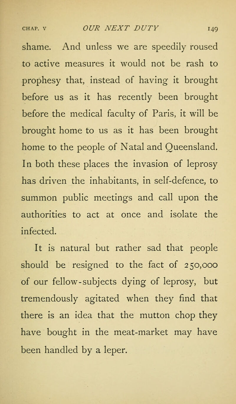 shame. And unless we are speedily roused to active measures It would not be rash to prophesy that, Instead of having It brought before us as it has recently been brought before the medical faculty of Paris, It will be brought home to us as it has been brought home to the people of Natal and Queensland. In both these places the invasion of leprosy has driven the inhabitants. In self-defence, to summon public meetings and call upon the authorities to act at once and Isolate the infected. It is natural but rather sad that people should be resigned to the fact of 250,000 of our fellow-subjects dying of leprosy, but tremendously agitated when they find that there is an Idea that the mutton chop they have bought In the meat-market may have been handled by a leper.