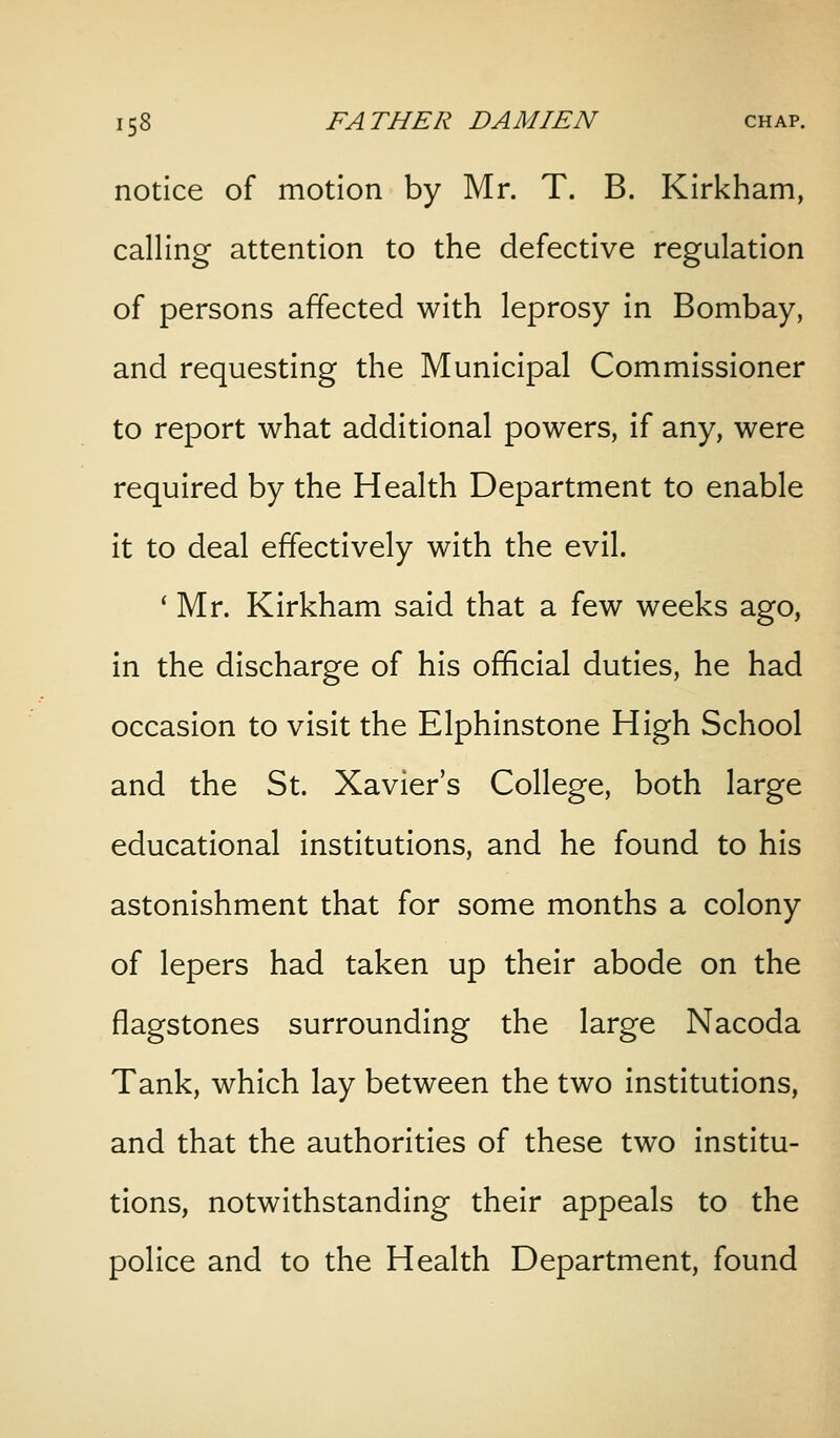 notice of motion by Mr. T. B. Kirkham, calling attention to the defective regulation of persons affected with leprosy in Bombay, and requesting the Municipal Commissioner to report what additional powers, if any, were required by the Health Department to enable it to deal effectively with the evil. ' Mr. Kirkham said that a few weeks ago, in the discharge of his official duties, he had occasion to visit the Elphinstone High School and the St. Xavier's College, both large educational institutions, and he found to his astonishment that for some months a colony of lepers had taken up their abode on the flagstones surrounding the large Nacoda Tank, which lay between the two institutions, and that the authorities of these two institu- tions, notwithstanding their appeals to the police and to the Health Department, found
