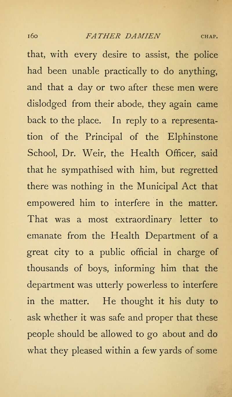 that, with every desire to assist, the police had been unable practically to do anything, and that a day or two after these men were dislodged from their abode, they again came back to the place. In reply to a representa- tion of the Principal of the Elphinstone School, Dr. Weir, the Health Officer, said that he sympathised with him, but regretted there was nothing in the Municipal Act that empowered him to interfere in the matter. That was a most extraordinary letter to emanate from the Health Department of a great city to a public official in charge of thousands of boys, informing him that the department was utterly powerless to interfere in the matter. He thought it his duty to ask whether it was safe and proper that these people should be allowed to go about and do what they pleased within a few yards of some