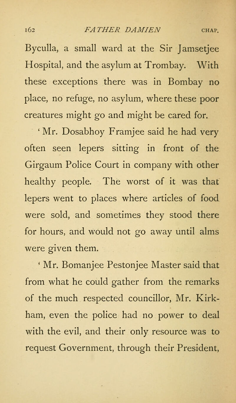 Byculla, a small ward at the Sir Jamsetjee Hospital, and the asylum at Trombay. With these exceptions there was in Bombay no place, no refuge, no asylum, where these poor creatures might go and might be cared for. ' Mr. Dosabhoy Framjee said he had very often seen lepers sitting in front of the Girgaum Police Court in company with other healthy people. The worst of it was that lepers went to places where articles of food were sold, and sometimes they stood there for hours, and would not go away until alms were given them. * Mr. Bomanjee Pestonjee Master said that from what he could gather from the remarks of the much respected councillor, Mr. Kirk- ham, even the police had no power to deal with the evil, and their only resource was to request Government, through their President,